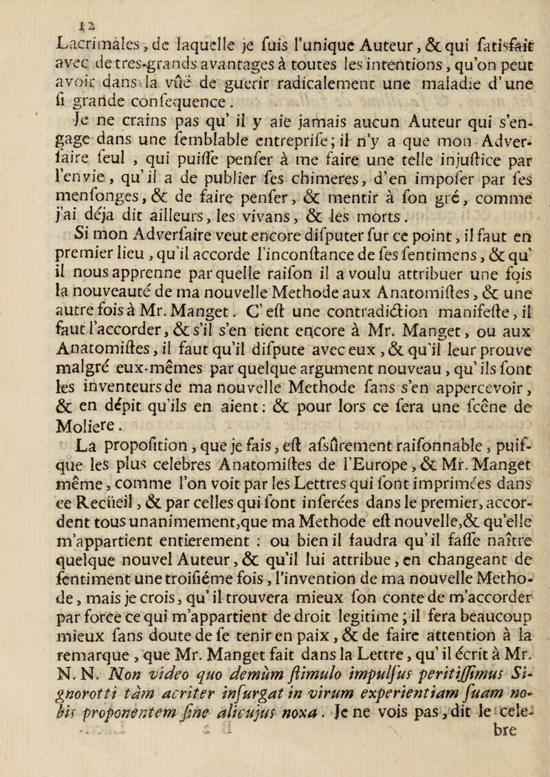 JLacrimâles, de laquelle je fuis Tunique Auteur ,& qui fatisftit avec de très-grands avantages à toutes les intentions, qu on peut avoir dans la vue de guérir radicalement une maladie d’une fi grande confequence. Je ne crains pas qu’ il y aie jamais aucun Auteur qui s en¬ gage dans une femblable entreprife ; iT n’y a que mon Adver¬ saire feul , qui puifle penfer à me faire une telle injuftice par l’envie, qu’il a de publier fes chimères, d’en impoier par fes menfonges,& de faire penfer, & mentir à fon gré, comme j’ai déjà dit ailleurs, les vivans, & les morts. Si mon Adverfaire veut encore difputer fur ce point, il faut en premier lieu , qu’il accorde Tinconftance de fes fentimens, & qu il nous apprenne par quelle raifon il a voulu attribuer une fois la nouveauté de ma nouvelle Méthode aux Anatomiftes, & une autre fois à Mr. Manget. C’eft une contradi&ion manifefte,il faut l’accorder, & s’il s en tient encore à Mr. Manger, ou aux Anatomiftes, il faut qu’il difpute avec eux ,& qu'il leur prouve malgré eux-mêmes par quelque argument nouveau, qu’ils font les inventeurs de ma nouvelle Méthode fans s’en appercevoir, & en dépit qu’ils en aient ; & pour lors ce fera une fcêne de Molière. La propofition, que je fais > eft afsurement raifonnable, puif- que les plus célébrés Anatomiftes de l’Europe , & Mr. Manget même, comme Ton voit par les Lettres qui font imprimées dans ce Recüeil, & par celles qui font inférées dans le premier, accor¬ dent tous unanimement,que ma Méthode eft nouvel!e,& qu elle m’appartient entièrement ; ou bien il faudra qu’ il faffe naître quelque nouvel Auteur,& qu’il lui attribue,en changeant de fentiment une troifiéme fois, l’invention de ma nouvelle Métho¬ de , mais je crois, qu’ il trouvera mieux fon conte de m’accorder par force Ce qui m’appartient de droit légitimé; il fera beaucoup mieux fans doute de fe tenir en paix, & de faire attention à la remarque , que Mr. Manget fait dans la Lettre, qu’ il écrit à Mr, N. N. Mon video quo demùm ftimulo impulfus peritiffimus Si- gnorotti iàm acriter infurgat in virum experientiam fuam no- bU proponenîem fme alieujus noxa. Je ne vois pas, dit le cele-