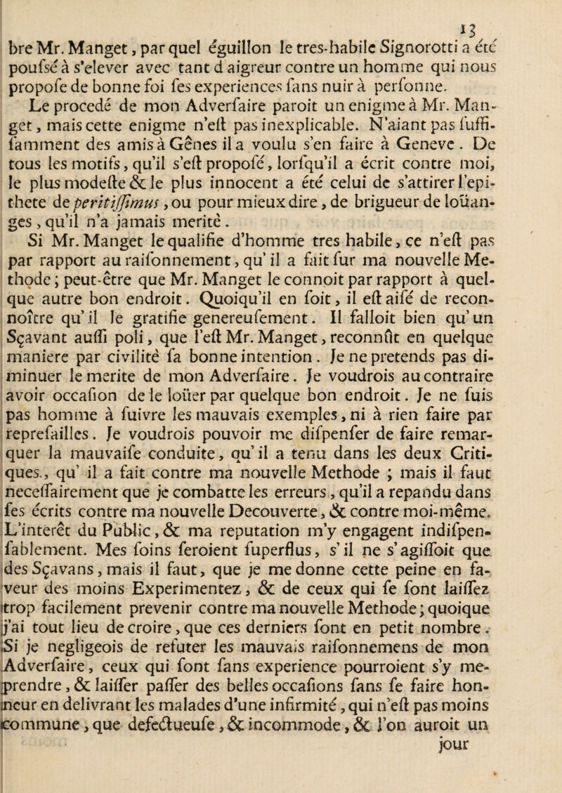 .*3, , bre Mr. Manget, par quel éguillon le tres-habile Signorotti a été poufse à s’élever avec tant d aigreur contre un homme qui nous propofe de bonne foi fes expériences fans nuir à perfonne. Le procédé de mon Adverfaire paroit unenigmeà Mr. Man¬ get , mais cette enigme n’elt pas inexplicable. N'aiant pas fuffi- famment des amis à Gênes il a voulu s en faire à Geneve . De tous les motifs, qu’il sert propofe, lorfqu’il a écrit contre moi, le plus modefte & le plus innocent a été celui de s attirer l’epi- thete de péritifjtmus, ou pour mieux dire, de brigueur de loüan- ges , quil n’a jamais mérité . Si Mr. Manget le qualifie d’homme très habile, ce n’eft pas par rapport auraifonnement, qu’il a fait fur ma nouvelle Mé¬ thode ; peut-être que Mr. Manget le connoit par rapport à quel¬ que autre bon endroit. Quoiqu’il en foit, il eft aifé de recon- noître qu’il le gratifie genereufement. Il falloit bien qu’un Sçavant auffi poli, que l’eftMr.Manget,reconnut en quelque maniéré par civilité fa bonne intention . Je ne prétends pas di¬ minuer le mérité de mon Adverfaire. Je voudrois au contraire avoir occafion de le louer par quelque bon endroit. Je ne fuis pas homme à fuivre les mauvais exemples,ni à rien faire par reprefaillcs. Je voudrois pouvoir me difpenfer de faire remar¬ quer la mauvaife conduite, qu’il a tenu dans les deux Criti¬ ques., qu il a fait contre ma nouvelle Méthode ; mais il faut neceifairement que je combatte les erreurs, qu’il a répandu dans fes écrits contre ma nouvelle Decouverte, & contre moi-même. L’intérêt du Public, & ma réputation m’y engagent indifpen- fablement. Mes foins feroient fuperflus, s’il ne s’agiffoit que des Sçavans, mais il faut, que je me donne cette peine en fa¬ veur des moins Expérimentez, & de ceux qui fe font laiflfez itrop facilement prévenir contre ma nouvelle Méthode; quoique j’ai tout lieu de croire, que ces derniers font en petit nombre. Si je negligeois de réfuter les mauvais raifonnemens de mon Adverfaire, ceux qui font fans expérience pourroient s’y mé¬ prendre , & lailfer paffer des belles occafions fans fe faire hon¬ neur en délivrant les malades d’une infirmité, qui n’eft pas moins commune,que defeétueufe, & incommode, & Ton auroit un jour