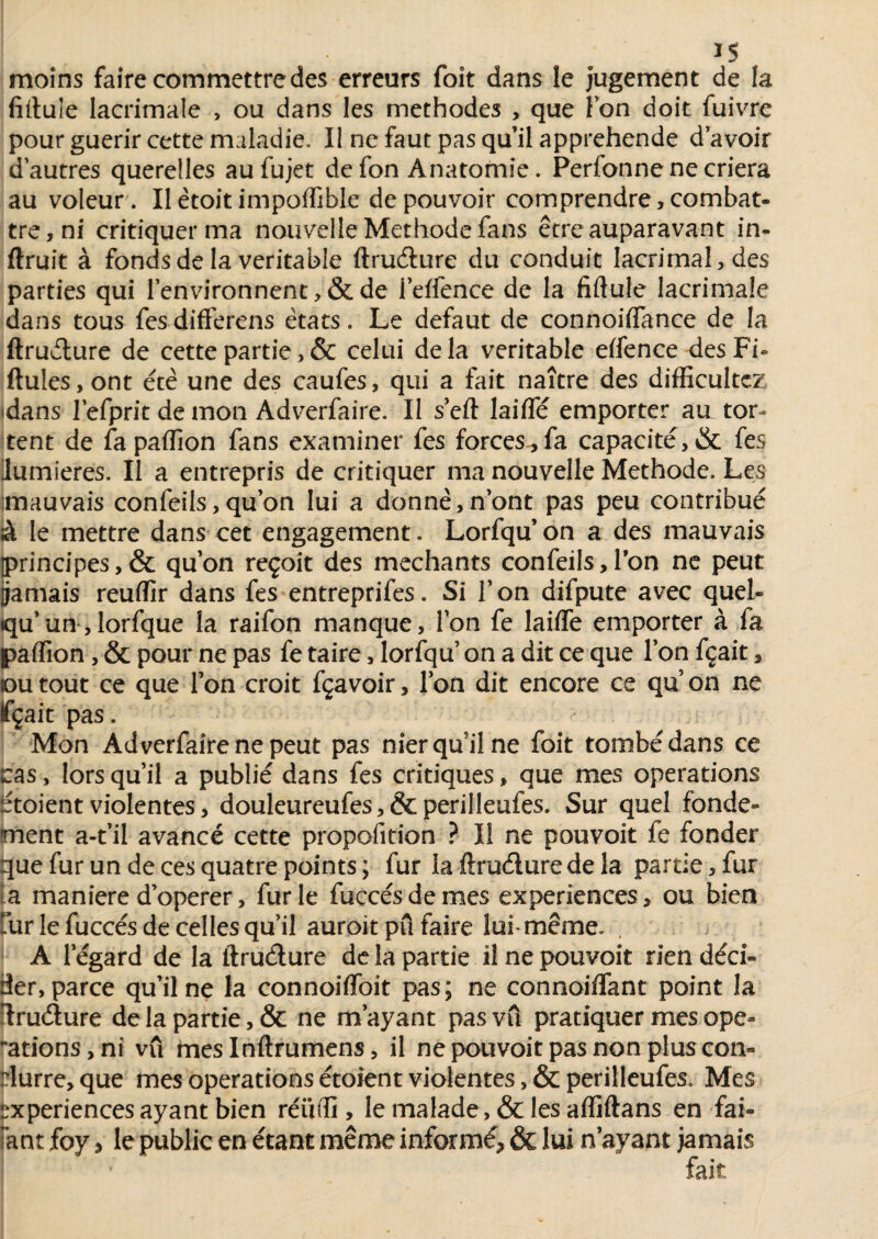 moins faire commettre des erreurs foit dans le jugement de la fîituie lacrimale , ou dans les méthodes , que l’on doit fuivre pour guérir cette maladie. Il ne faut pas quil appréhende d avoir d’autres querelles aufujet de fon Anatomie. Perfonne ne criera au voleur. Il ètoit impoffible de pouvoir comprendre, combat¬ tre, ni critiquer ma nouvelle Méthode fans être auparavant in- ftruit à fonds de la véritable ftrudure du conduit Iacrimal,des parties qui l’environnent ,& de i’effence de la fiftule lacrimale dans tous fes differens états. Le defaut de connoiflance de la ftrudure de cette partie,& celui delà véritable effence desFi- ftules, ont été une des caufes, qui a fait naître des difficultcz (dans l'efpric de mon Adverfaire. Il s’eft laifïe emporter aa tor¬ rent de fa paflion fans examiner fes forces , fa capacité, & fes ilumieres. Il a entrepris de critiquer ma nouvelle Méthode. Les mauvais confeils,quon lui a donné,n’ont pas peu contribué à le mettre dans cet engagement. Lorfqu’ on a des mauvais [principes,& qu’on reçoit des méchants confeilsd’on ne peut jjamais reufïir dans fes entreprifes. Si l’on difpute avec quel¬ qu’un, lorfque la raifon manque, l’on fe laiffe emporter à fa paflion , & pour ne pas fe taire, lorfqu on a dit ce que l’on fçait, ou tout ce que l’on croit fçavoir, l’on dit encore ce qu’on ne fçait pas. Mon Adverfaire ne peut pas nier qu’il ne foit tombé dans ce cas, lors qu’il a publié dans fes critiques, que mes operations étoient violentes, douleureufes,&perilleufes. Sur quel fonde¬ ment a-t’il avancé cette propofition ? Il ne pouvoit fe fonder que fur un de ces quatre points ; fur la ftrudure de la partie, fur ta maniéré d’operer, furie fuecésdemes expériences, ou bien fur le fuccés de celles qu’il auroit pu faire lui-même. , A l’égard de la ftrudure de la partie il ne pouvoit rien déci¬ der, parce qu’il ne la connoiffoit pas; ne connoifïant point la ftrudure de la partie, & ne m’ayant pas vû pratiquer mes ope¬ rations,™ vu meslnftrumens, il ne pouvoit pas non plus con- rlurre, que mes operations étoient violentes, & perilleufes. Mes expériences ayant bien réiifli, le malade ,& les afliftans en fai- iant foy > le public en étant même informé* & lui n’ayant jamais fait.