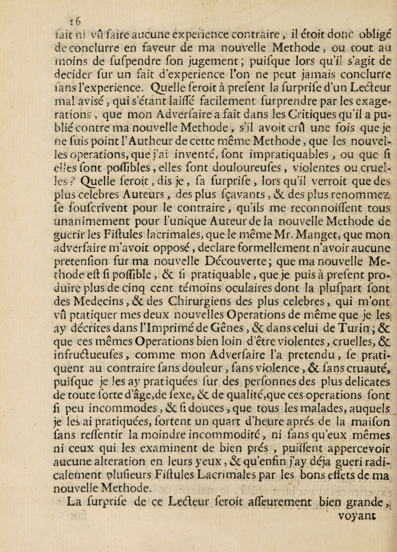 fait ni vu faire aucune expérience contraire, ilétoitdonc obligé deconclurre en faveur de ma nouvelle Méthode, ou tout au moins de fufpendre fon jugement; puifque lors qu’il s’agit de décider fur un fait d’experience Ion ne peut jamais conclure fanslexperience. Quelleferoit à prefent la furprifed’un Lecteur mal avisé, qui s’étant iaiffé facilement furprendre par les exagé¬ rations , que mon Adverfaire a fait dans les Critiques qu’il a pu- blié contre ma nouvelle Méthode, s’il avoitcrû une fois que je ne fuis point l’Autheur de cette même Méthode, que Ses nouvel¬ les operations, que j’ai inventé, font impratiquables , ou que fi elles font poflibles, elies font douloureufes, violentes ou cruel¬ les ? Quelle feroit, dis je, fa furprife, lorsqu’il verroit que des plus célébrés Auteurs, des plus fçavants, & des plus renommez fé foufcrivent pour le contraire, qu’fis me reconnoiffent tous unanimement pour l’unique Auteur de la nouvelle Méthode de guérir les Fifiules Iacrimales, que le même Mr. Manget, que mon adverfaire m’avoit opposé, déclaré formellement n’avoir aucune pretenfion fur ma nouvelle Découverte; que ma nouvelle Mé¬ thode eft fi poflible, & fi pratiquable, que je puis à prefent pro¬ duire plus de cinq cent témoins oculaires dont la plufpart font des Médecins, & des Chirurgiens des plus célébrés, qui m’ont vu pratiquer mes deux nouvelles Operations de même que je les a y décrites dans l’Imprimé de Gênes, & dans celui de Turin ; & que ces mêmes Operations bien loin d’être violentes, cruelles, & infruélueufes, comme mon Adverfaire l’a prétendu, fe prati¬ quent au contrairefansdouleur,fansviolcnce,&fanscruauté> puifque je les ay pratiquées fur des perfonnesdes plus délicates de toute forte d âge,de fexe, & de qualité,que ces operations font fi peu incommodes , & (1 douces, que tous les malades, auquels je les ai pratiquées, fortent un quart d’heure après de la maifon fans reflèntir la moindre incommodité, ni fans qu’eux mêmes ni ceux qui les examinent de bien prés , puiïfent appercevoir aucune alteration en leurs yeux, &qu’enfin j’ay déjà guéri radi¬ calement plufieurs Fifiules Lacrirhaies par les bons effets de ma nouvelle Méthode. La furprife de ce Ledeur feroit affairement bien grande, voyant