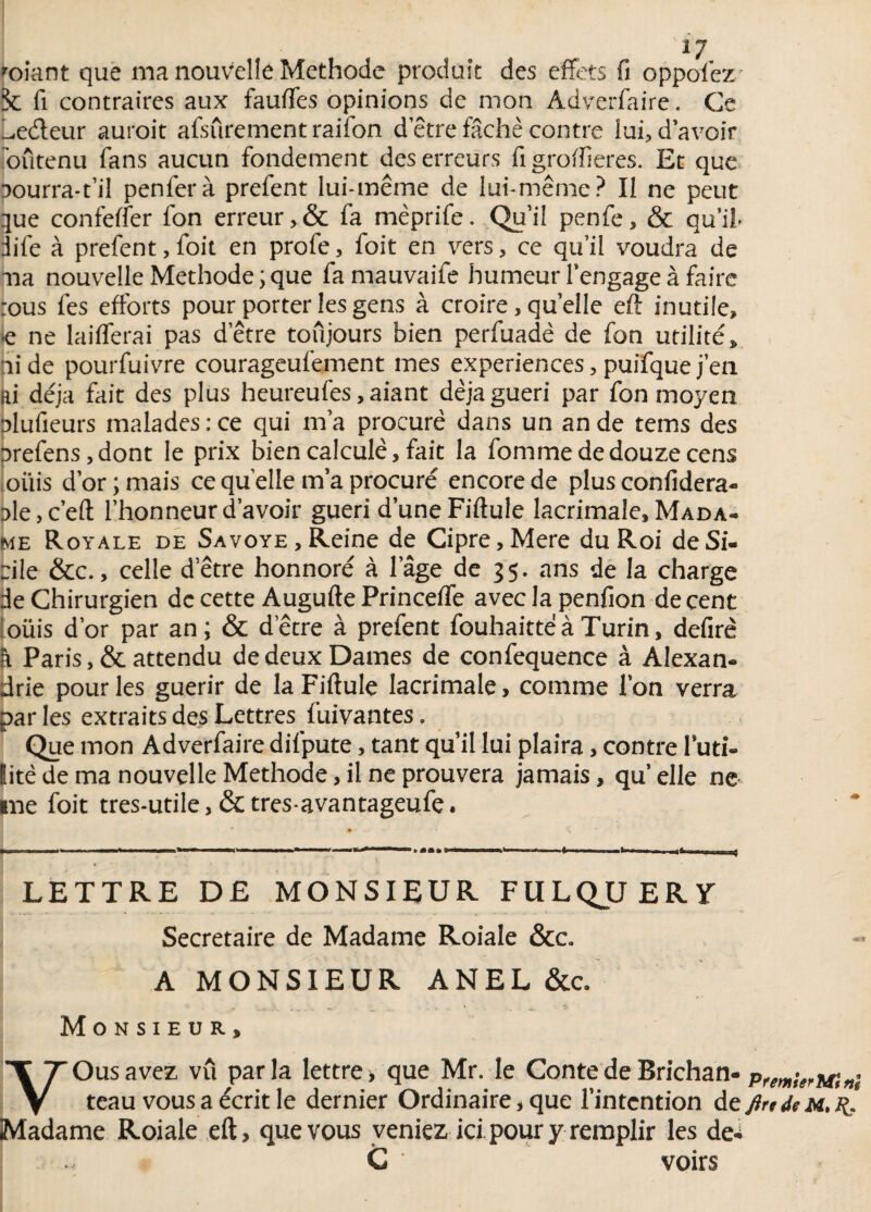 roiant que ma nouvelle Méthode produit des effets fi oppolez* 5c fi contraires aux fauffes opinions de mon Adverfaire. Ce l^edeur auroit afsûrement raifon detre fâché contre lui, d’avoir soutenu fans aucun fondement des erreurs fi groffieres. Et que aourra-t’il penferà prefent lui-même de lui-même? Il ne peut que confeffer fon erreur, & fa mèprife. Qu’il penfe, & qu’il- iife à prefent, foit en profe, foit en vers, ce qu’il voudra de ma nouvelle Méthode ; que fa mauvaife humeur rengagea faire :ous fes efforts pour porter les gens à croire, quelle eft inutile, ie ne laifferai pas detre toujours bien perfuadè de fon utilité, aide pourfuivre courageufement mes expériences, puifquej’en Ri déjà fait des plus heureufes, aiant déjà guéri par fon moyen plufieurs malades: ce qui ma procuré dans un an de tems des Drefens, dont le prix bien calculé, fait la fomme de douze cens oliis d’or; mais ce quelle m’a procuré encore de plus confidera- Dle,c’eft l’honneur d’avoir guéri d’une Fiftule lacrimale, Mada¬ me Royale de Sa voye. Reine de Cipre,Mere du Roi de Si¬ cile &c., celle detre honnoré à lage de 35. ans de la charge de Chirurgien de cette Augufte Princeffe avec la penfion de cent oüis d’or par an; & detre à prefent fouhaitteà Turin, defirè h Paris, & attendu de deux Dames de confequence à Alexan¬ drie pour les guérir de la Fiftule lacrimale, comme l’on verra par les extraits des Lettres fuivantes, Que mon Adverfaire difpute, tant qu’il lui plaira, contre futi¬ lité de ma nouvelle Méthode, il ne prouvera jamais, qu’ elle ne me foit tres-utile, & tres-avantageufe. ; • y. LETTRE DE MONSIEUR FULQJLJERY Secrétaire de Madame Roiale &c. A MONSIEUR ANEL &c. ... ... . _ ; . 4,. ■ -à Monsieur, YOusavez vu parla lettre > que Mr. le Conte de Brichan- Pf^rMinè teau vous a écrit le dernier Ordinaire, que l’intention de ftrtdeM. Madame Roiale eft, que vous veniez ici pour y remplir les de-i 1 C ' voirs