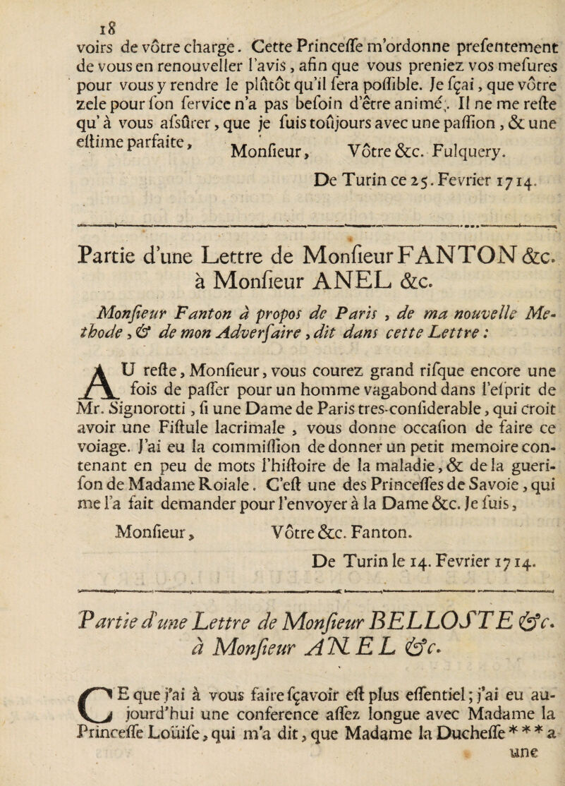 voirs de vôtre charge. Cette Princefle mordonne prefentement de vous en renouveller lavis, afin que vous preniez vos mefures pour vous y rendre le plutôt qu’il fera poffible. Je fçai, que vôtre zelepourfon fervïcena pas befoin detre animé;. Ilnemerefte qu’à vous afsûrer,que je fuis toujours avec une paffion ,& une elliine parfaite » Monfieur, Vôtre &c. Fulquery. De Turin ce 2$. Février 1714. — i i. - . ■ . |W ■ |- «- .11—»—»«■■ « ,mmm —' .< i t Partie d’une Lettre de Monfieur F ANTON <&c. à Monfieur ANEL &c. Monfieur Fanton à propos de Paris , de ma nouvelle Mé¬ thode , & de mon Adverfaire, dit dans cette Lettre : AU refte 3 Monfieur 3 vous courez grand rifque encore une fois de paffer pour un homme vagabond dans l’efprit de Mr. Signorotti 3 fi une Dame de Paris tres-confiderable, qui croit avoir une Fiftule lacrimale 5 vous donne occafion de faire ce voiage. J’ai eu la commiflîon de donner un petit mémoire con¬ tenant en peu de mots l’hiftoire de la maladie delà gueri- lon de Madame Roiale. C’eft une des Princeifes de Savoie, qui nie Fa fait demander pour l’envoyer à la Dame &c. Je fuis, Monfieur, Vôtre &c. Fanton. De Turin le 14. Février 1714. -- m ■ » mm, —«Ç ■ ■ V» * ' ■■ ■ ^ ^,-r-m * Partie d'une Lettre de Monfieur BELLOSTE &c. à Monfieur Â1SLEL &e. \ C E que fai à vous faire fçavoir efîplus eflentiel; j’ai eu au¬ jourd'hui une conférence affez longue avec Madame la Princeife Loüife3 qui ma dit 3 que Madame la Ducheife * * * a
