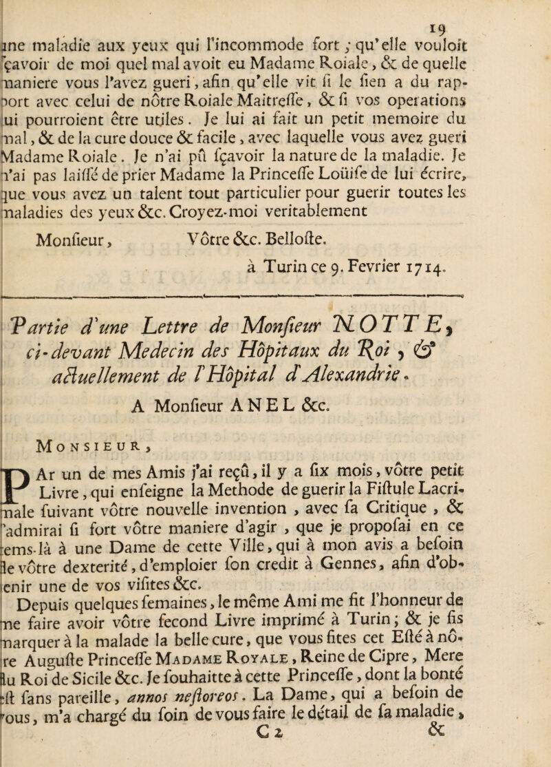 ane maladie aux yeux qui l'incommode fort; qu’elle vouloit ça voir de moi quel mal a voit eu Madame Roiale, & de quelle maniéré vous l’avez guéri,afin qu’elle vit fi le fien a du rap- aort avec celui de nôtre Roiale Maitrefi'e, & fi vos opei ations ui pourroient être utiles. Je lui ai fait un petit mémoire du mal, & de la cure douce & facile, avec laquelle vous avez guéri Madame Roiale. Je n’ai pu fçavoir la nature de la maladie. Je l’ai pas laiffé de prier Madame la Princeffe Loiïife de lui écrire, 3ue vous avez un talent tout particulier pour guérir toutes les maladies des yeux &c. Croyez* moi véritablement Monfieur, Vôtre &c. Bellofte. à Turin ce 9. Février 1714. Tartie d'une Lettre de Monfieur TSLOT T Ey ci-devant Médecin des Hôpitaux du 1\oi 5 & aHuellement de ïHôpital d'Alexandrie « A Monfieur ANEL &c. MONSIEUR) ta Ar un de mes Amis j’ai reçu, il y a fix mois, vôtre petit Livre, qui enfeigne la Méthode de guérir la Fiftule Lacri- mâle fuivant vôtre nouvelle invention , avec fa Critique , & admirai fi fort vôtre maniéré d’agir , que je propofai en ce :ems-là à une Dame de cette Ville,qui à mon avis a befoin :le vôtre dextérité, d’emploier fon crédit à Gennes, afin d’ob- ienir une de vos vifites &c. Depuis quelques femaines, le même Ami me fit l’honneur de me faire avoir vôtre fécond Livre imprime a Xurin, & je fis marquer à la malade la belle cure, que vous fîtes cet Eftéànô- re Augufte Princeffe Madame Royale , Reine de Cipre, Mere Bu Roi de Sicile &c. Je fouhaitteà cette Princeffe . dont la bonté ►ft fans pareille, annos nefloreos. La Dame, qui a befoin de *ous, m'a chargé du foin de vous faire le detail de fa maladie » C z &
