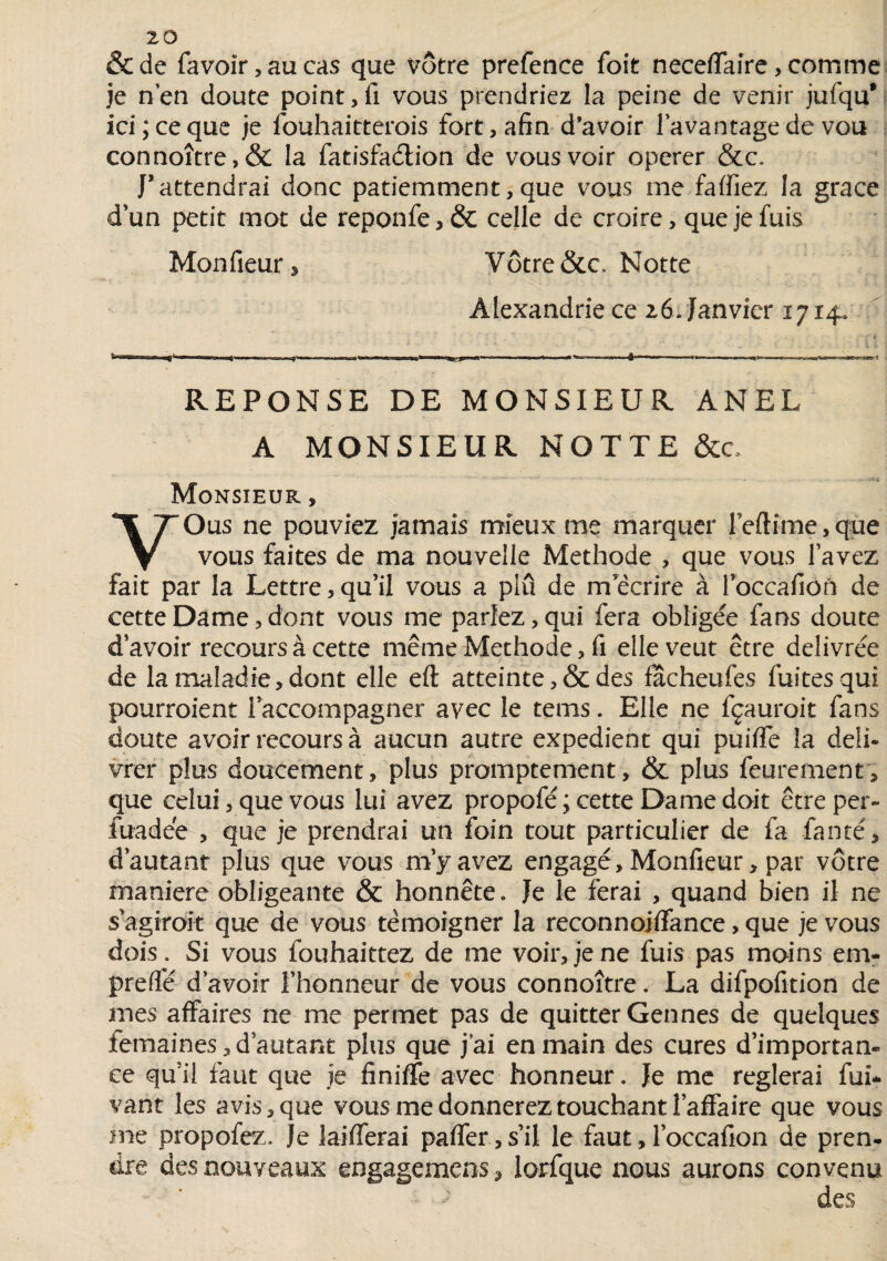 &de favoîr, au cas que vôtre prefence foit neceflaire, comme je n’en doute point,fi vous prendriez la peine de venir jufqu* ici; ce que je fouhaitterois fort, afin d’avoir l’avantage de vou connoître,& la fatisfadlion de vous voir operer &c. J’attendrai donc patiemment, que vous me fartiez la grâce d’un petit mot de reponfe, & celle de croire, que je fuis Monfieur, Vôtre &c Notte Alexandrie ce 26Janvier 1714, 11. D1- - ■ . .. ' 11 !■»'• ■> ' '.' .“» à-' ■ — — ■ - . ■ ~ ^ -»-■ ^ - REPONSE DE MONSIEUR ANEL A MONSIEUR NOTTE &c Monsieur , VOus ne pouviez jamais mieux me marquer reftime,que vous faites de ma nouvelle Méthode , que vous l’avez fait par la Lettre, qu’il vous a plu de m écrire à l’occafion de cette Dame, dont vous me parlez, qui fera obligée fans doute d’avoir recours à cette même Méthode, fi elle veut être délivrée de la maladie, dont elle efl; atteinte ,& des fâcheufes fuites qui pourroient l’accompagner avec le tems. Elle ne fçauroit fans doute avoir recours à aucun autre expédient qui puifle la déli¬ vrer plus doucement, plus promptement, & plus feurement, que celui, que vous lui avez propofé ; cette Dame doit être per- fuadée , que je prendrai un foin tout particulier de fa fanté, d’autant plus que vous m’y avez engagé, Monfieur, par vôtre maniéré obligeante & honnête» Je le ferai , quand bien il ne s agiroit que de vous témoigner la reconnojflance, que je vous dois. Si vous fouhaittez de me voir, je ne fuis pas moins em- prerte d’avoir l’honneur de vous connoître. La difpofition de mes affaires ne me permet pas de quitter Gennés de quelques îemaines,d’autant plus que j'ai en main des cures d’importan¬ ce qu’il faut que je finiffe avec honneur. Je me réglerai fui- vant les avis, que vous me donnerez touchant l’affaire que vous me propofez. Je laiflerai pafler,s’il le faut, l’occafion de pren¬ dre des nouveaux engageraens* lorfque nous aurons convenu des