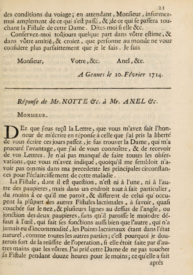 des conditions du volage; en attendant, Monfieur, informez- moi amplement de ce qui s’eft paifé , & »de ce qui fe paffea tou¬ chant la Fiftule de cette Dame. Ditesmoi il elle &c, Confervez-moi toûjours quelque part dans vôtre eftime,& dans vôtre amitié,& croiez, que perfonne au monde ne vous1 conlidere plus parfaitement que je le fais. Je fuis Monfieur, V otre > &c. A nel, &c. A G e une s le io. Février 1714. Réponfe de Mr. NOTTE &e. à Mn A NEL Monsieur, DEz que feus reçu la Lettre, que vous m’avez fait Thon* neur de m écrire en réponfe à celle que fai pris la liberté de vous écrire ces jours paffez , je fus trouver la Dame, qui m’a procuré l’avantage, que j’ai de vous connoître, & de recevoir de vos Lettres. Je n’ai pas manqué de faire toutes les obier» vations, que vous m’avez indiqué, quoiqu’il me fembloit n’a¬ voir pas otnmis dans ma precedente les principales circonftan-» ces pourrèclaircilfement de cette maladie. La Fiftule, dont il eft queftion, n’eft ni à l’une, ni à lau- tre des paupières, mais dans un endroit tout à fait particulier, du moins à ce qu’il me paroit, & different de celui qu occu¬ pent la plupart des autres Fiftuleslacrimales , à favoir, quafi couchée fur le nez,& plufieurs lignes au deffus de l'angle, ou. jonélion des deux paupières, fans qü’il paroiffele moindre dé¬ faut à l’œil, qui fait fes fonctions aufti bien que l'autre, qui n’a jamais eu d’incommodité, les Points lacrimaux étant dans l’état naturel, comme toutes les autres parties ; c’eft pourquoi je dou- teroisfort delareiiftite de l'operation, fi elle ètoit faite par d’au¬ tres mains que les vôtres J'ai prié cette Darne de ne pas toucher la Fiftule pendant douze heures pour le moins; ce quelle a fait après