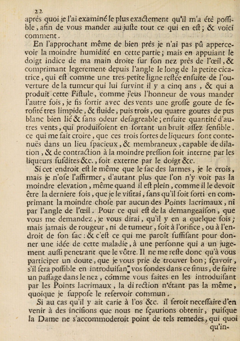 2 2. apres quoi je l’ai examiné le plus exaélement qu*il m'a été poffi- ble, afin de vous mander au jufte tout ce qui en eft ; & voici comment. En l’approchant même de bien prés je n ai pas pu apperce- voir la moindre humidité en cette partie; mais en appuiant le doigt indice de ma main droite fur fon nez prés de rœi!,& comprimant legerement* depuis l’angle le long de la petite cica¬ trice, qui eft comme une très-petite ligne reftéeenfuite de l’ou¬ verture delà tumeur qui lui furvint il y a cinq ans , & qui a produfTcette Fiftule, comme j’eus l’honneur de vous mander l’autre fois, je fis fortir avec des vents une greffe goûte de le- rofité très limpide, & fluide, puis trois, ou quatre goûtes de pus blanc bien lié & fans odeur defagreab!e;enfuite quantité d’au¬ tres vents, qui produifoient en Sortant un bruit affez fenffble « ce qui me fait croire, que ces trois fortes de liqueurs font conte¬ nues dans un lieu fpacieux,& membraneux-,capable dedila- tion , & de contraélion à ia moindre preflion foit interne parles liqueurs fufdites &c., foit externe par le doigt &c. Si cet endroit eft le même que lefaedes larmes, je le crois, mais je n’ofe l’affirmer, d’autant plus que l’on n’y voit pas la moindre élévation , même quand il eft plein , comme il le devoir être laderniere fois,quejele vifitai, fans qu’il foit forti en com¬ primant la moindre chofe par aucun des Points lacrimaux, ni par l’angle de l’œil. Pour ce qui eft de la demangeaifon, que vous me demandez, je vous dirai, qu’il y en a quelque fois ; mais jamais de rougeur, ni de tumeur, foit à l’orifice, ou à l’en¬ droit de fon fac : & c’eft ce qui me paroît fuffîfant pour don¬ ner une idée de cette maladie,à une perfonne qui a un juge¬ ment aufli pénétrant que le vôtre. Il nemereftedonc qu’à vous participer un doute, que je vous prie de trouver bon ; lçavoir, s’il fera poflible en introduifan^vosfondesdanscefinus,defaire un paflàge dans le nez , comme vous faites en les introduisant par les Points lacrimaux, la direétion n’étant pas la même, quoique je fuppofe le refervoir coinmun * Si au cas qu’il y ait carie à l’os &c il feroit neceffaire d en venir à des incitions que nous ne fçaurions obtenir, puifque îa Dame ne s’accommoderoit point de tels remedes > qui quoi ^ qu’in-