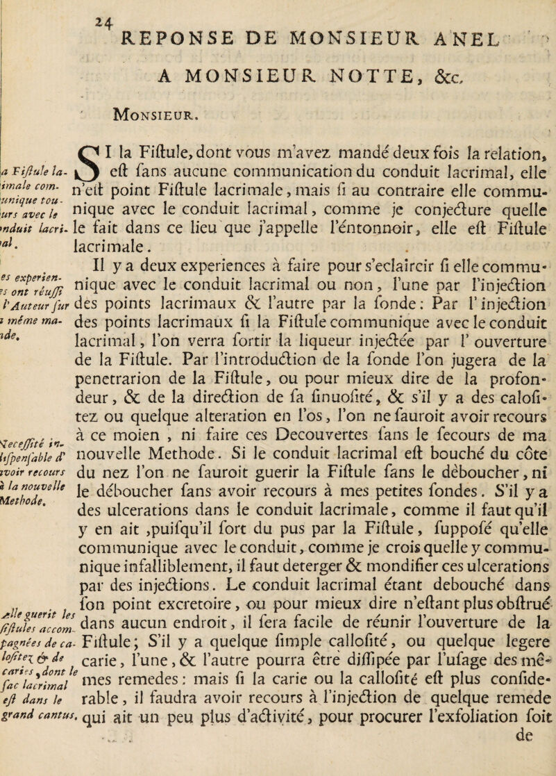 REPONSE DE MONSIEUR ANEL A MONSIEUR NOTTE, &c Monsieur* I la Fiftule, dont vous nïavez mandé deux fois îa relation» ide. a Tijîule la- eft fans aucune communication du conduit lacrimal, elle tmaie com- n’e^ point Fiftule îacrimale, mais fi au contraire elle commu- urs avec le nique avec le conduit lacrimal, comme je conjecture quelle mduit lacri- le fait dans ce lieu que j’appelle lentonnoir» elle eft Fiftule 'al- Iacrimale. Il y a deux expériences à faire pour s'éclaircir fi elle commu» ?sontT/ujjî nicluc avec ^ conduit lacrimal ou non, l’une par l’injeétion l'Auteur fur des points lacrimaux & l’autre par la fonde : Par l’inje&ion i même ma. des points lacrimaux fi la Fiftule communique avec le conduit lacrimal, l’on verra fortir la liqueur injeâée par 1’ ouverture de la Fiftule. Par l’introdu&ion de la fonde l’on jugera de la penetrarion de la Fiftule, ou pour mieux dire de la profon¬ deur, & de la dire&ion de fa finuolité, & s’il y a des calofi- tez ou quelque alteration en l’os, l’on nefauroit avoir recours à ce moien , ni faire ces Decouvertes fans le fecours de ma nouvelle Méthode. Si le conduit lacrimal eft bouché du côte ivoir recours du nez l’on ne fauroit guérir la Fiftule fans le déboucher,ni Méthode ^ déboucher fans avoir recours à mes petites fondes. S’il y a e 1 e% des ulcérations dans le conduit Iacrimale, comme il faut qu’il y en ait ,puifqu’il fort du pus par la Fiftule, fuppofé quelle communique avec le conduit ^comme je crois quelle y commu¬ nique infaîliblement, il faut deterger & mondifier ces ulcérations par des injedions. Le conduit lacrimal étant débouché dans Me uer‘t 011 P°*nt excrétoire, ou pour mieux dire n’eftantplusobftrué lift Me * Te com.. dans aucun endroit, il fera facile de réunir l’ouverture de la pagnéesdeca- Fiftule; S’il y a quelque fimple callofité, ou quelque legere lojtteifrd* carie, l’une,& l’autre pourra être diflipée par l’ufage des me- Cfac ïacrimal6 mes remedes ; mais fi la carie ou la callofité eft plus confide- eft dans le rable, il faudra avoir recours à l’injedion de quelque remede grand cantus, qui ait un peu plus d’aéiivité, pour procurer l’exfoiiation foit - . de Sïecejjitê in. itfpenfable d K A.