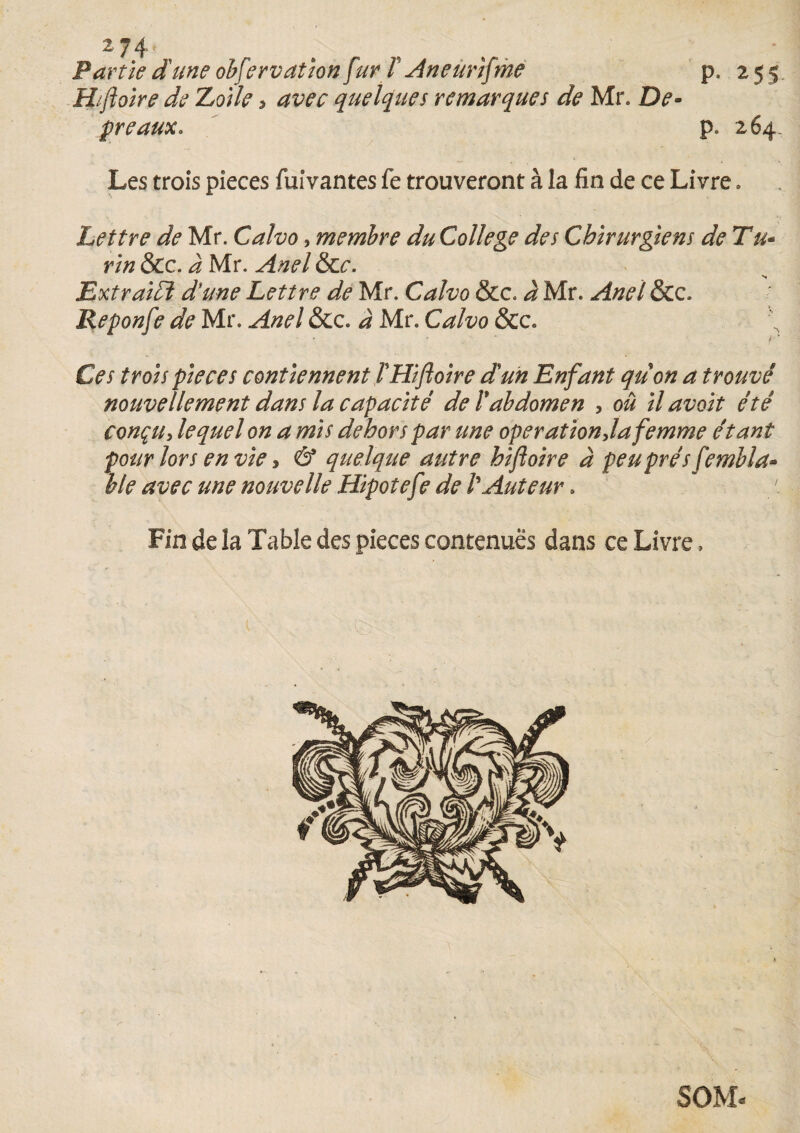 *74- Partie dune observation fur l Aneunfme p. 255 H/foire de Loile , avec quelques remarques de Mr. De- préaux. p. 264. Les trois pièces fuivantes fe trouveront à la fin de ce Livre. Lettre de Mr. Calvo, membre du College des Chirurgiens de Tu- rin &c. à Mr. Anel &r. Ext raidi dune Lettre de Mr. Calvo &c. à Mr. Anel &c. Reponfe de Mr. Anel &c. à Mr. Calvo &c. Ces trois pièces contiennent T Hifoire dun Enfant qu on a trouvé nouvellement dans la capacité de T abdomen , ou ilavoit été conçu, lequel on a mis dehors par une operation,la femme étant pour lors envie, & quelque autre hifoire à peu prés fembla* ble avec une nouvelle Hipotefe de l'Auteur. Fin de la Table des pièces contenues dans ce Livre, SOM-