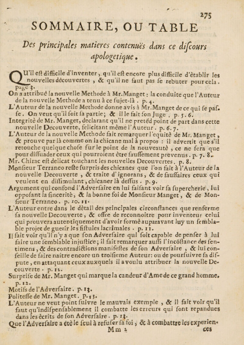 SOMMAIRE, OU TABLE Des principales matières contenues dans ce difcours apologétique. QU’il eft difficile d’inventer , qu’il eft encore plusdifEcile d’établir les ^nouvelles découvertes , ôc qu’il ne faut pas fe rebuter pour cela. pa^cg. On a attribué la nouvelle Méthode à Mr.Manget : la conduite que l’Auteur de la nouvelle Méthode a tenu à ce fujet-là * p. 4. L’Auteur de la nouvelle Méthode donne avis à Mr.Manget de ce qui fe paf. fe. On veut qu’il foit fa partie; ÔC il le fait fon juge . p. j.6. Intégrité de Mr. Manget, déclarant qu’il ne pretêd point de part dans cette nouvelle Decouverte, félicitant même l’Auteur . p. 6. 7. L’Auteur de la nouvelle Méthode fait remarquer l’equitè de Mr. Manget, & prouve par là comme on la chicane mal à propos : il advertit que s’il retouche quelque chofe fur le point de la nouveauté , ce ne fera que pour diiTuadcr ceux qui pourroient être fauffement prévenus . p. 7. 8.» Mr. Chirac eft délicat touchant les nouvelles Decouvertes. p. 8. Monfieur Terraneo refte furpris des chicanes que l’on fait à l’Auteur de la nouvelle Decouverte , & traite d’ignorans, & de fauffaires ceux qui veulent en diftimulant, chicaner là deftus . p. 9. Argument qui confond i’Adverfaire en lui faifant voir fa fupercherie , lui oppofant la ftnceritè, ôc la bonne foi de Moniteur Manget, ôc de Mon» fieur Terraneo . p. *o.ii« L’Auteur entre dans le détail des principales circonftances que renferme fa nouvelle Decouverte , ôc offre de reconnoitre pour inventeur celui qui prouvera autentiquement d’avoir formé auparavant Juy un fembla- ble projet de guérir les fiftules lacrimales . p. 11. Il fait voir qu’jI n’y a que fon Adverfaire qui foit capable depenfer à lui faire une femblable injuftice; il fait remarquer aufti l’incoftance des fen- timens , & des contradi&ions manifeftes de fon Adverfaire , &luicon« feillede faire naitre encore un troifteme Auteur: ou de poursuivre fa dif- pute, en attaquant ceux auxquels il a voulu attribuer la nouvelle De« couverte • p. 11. Surprife de Mr. Manget qui marquela candeur d’Àmede ce grand homme» p. 12. Motifs de l’Adverfaire » p-i$. Politeffede Mr. Manget. p.*$. L’Auteur ne veut point fuivre le mauvais exemple , ôc il fait voir qu’il faut qu’indifpenfablement il combatte les erreurs qui font répandues dans les écrits de fon Adverfaire » p. i|. Que l’Adverfaire a été le feul à refufer fa foi, ôc à combattre les experîen*» Mm t ces