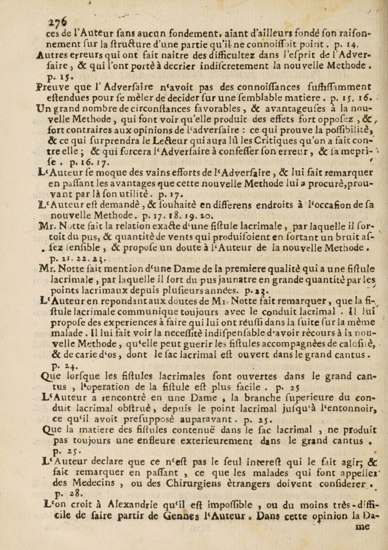 ces de FAuteur fans aucun fondement, aïant d ailleurs fondé fon raifon- nement fur la ftru&ure d’une partie qu’il ne connoiffbit point. p, 14. Autres erreurs qui ont fait naître des difficultez dans l’efprit de F Ad ver- faire 3 & qui l’ont porté à décrier indifcretement la nouvelle Méthode « p. 15. Preuve que F Adverfaire n‘avoit pas des connoiftances fuffiftamment eftendues pour fe mêler de décider fur une femblable matière . p. 15. 16. > Un grand nombre de cîrconftances favorables > & avantageufes à la nou¬ velle Méthode, qui font voir qu’elle produit des effets fortoppofez , fort contraires aux opinions de Fadverfaire : ce qui prouve la pafiibiiitè, <& ce qui furprendra le Le&eur qui aura lu les Critiques qu’on a fait con¬ tre elle ; & qui forcera IeAdverfaire à confeffer fon erreur, & la mepri- ** fe • p. 1 b. 17. * L< Auteur fe moque des vains efforts de 1eAdverfaire , ëc lui fait remarquer en paffant les avantages que cette nouvelle Méthode lui a procuré,prou- vant par là fon utilité. p. 17. Lc Auteur eft demandé , & fouhaitè en differens endroits à Foccafion de fa nouvelle Méthode, p. 17.18. 19. zo, Mr. Natte fait la relation exa&e d‘une fiftuie lacrimale, par laquelle il for- toit du pus, de quantité de vents qui produifoient en fortant un bruit af- , fez lenfible , & propofe un doute à F Auteur de la nouvelle Méthode • p. U. zz. 2$. Mr. Notte fait mention dcune Dame de la première qualité qui a une fiftuie lacrimale , par laquelle il fort du pus jaunâtre en grande quantité par les points lacrimauxdepuis plufieursannées. p*»}. L* Auteur en répondant aux doutes de Mï« Notte fait remarquer, que la fi¬ ftuie lacrimale communique toujours avec le conduit lacrimal . Il lui propofe des expériences à faire qui lui ont réufïi dans la fuite fur la même malade . Il lui fait voir la neceftîtè indifpenfable d’avoir récours à la nou¬ velle Méthode, quelle peut guérir les fiftules accompagnées de calcfuè, ëc de carie d‘os, dont le fac lacrimal eft ouvert dans le grand cantus. p. 14. Que lorfque les fiftules lacrimales font ouvertes dans le grand can¬ tus , Foperation de la fiftule eft plus facile . p. z$ I/Auteur a rencontré en une Dame , la branche fuperieure du con¬ duit lacrimal obftruè, depuis le point lacrimal jufqu'à Fentonnoir, ce qu‘il avoit prefupposè auparavant, p. 25. Que la matière des fiftules contenue dans le fac lacrimal , ne produit pas toujours une enfleure extérieurement dans le grand cantus • p. 25. 3L‘Auteur déclaré que ce nfeft pas le feuî inüereft qui le fait agir; ÔC fait remarquer en paffant , ce que les malades qui font appelle!’ des Médecins , ou des Chirurgiens étrangers doivent confiderer • p. 28. L‘on croit à Alexandrie quril eft impoftibîe , ou du moins très-diffi¬ cile de faire partir de Germes 1‘Auteur » Dans cette opinion la Da- , s me