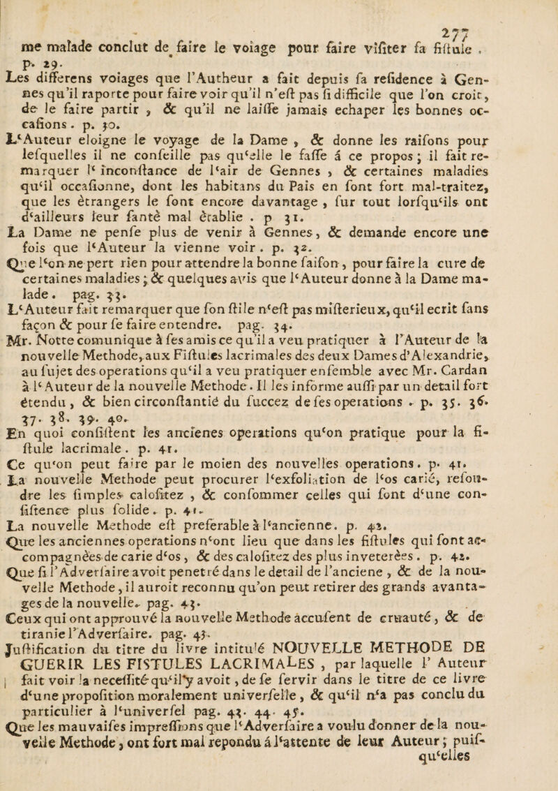 me roaîade conclut de^ faire le volage pour faire vifiter fa fifiuie p. 29- Les difFerens voiages que l’Autheur a fait depuis fa refidence à Gen¬ res qu’il raporte pour faire voir qu’il n’efl: pas fi difficile que l’on croit, de le faire partir , & qu’il ne laifie jamais echaper les bonnes oc- eafions. p. $0. LlAuteur éloigné le voyage de la Dame , & donne les raifons pour lefquelles il ne confeille pas quelle le faffe a ce propos ; il fait re¬ marquer I'c inconfiance de icair de Gennes , & certaines maladies qufil occafionne, dont les habitans du Pais en font fort mal-traitez, que les etrangers le font encore davantage , fur tout lorfqu£ils ont dhailleurs leur fantè mal établie . p 31. La Dame ne penfe plus de venir à Gennes, & demande encore une fois que 1*Auteur la vienne voir . p, 32. Que lSjn ne pert rien pour attendre la bonne faifon, pourfairela cure de certaines maladies j & quelques avis que Ie Auteur donne à la Dame ma¬ lade . pag. 3;. L£ Auteur fait remarquer que fon fiüe ncefi pas mifierieux, qu'il écrit fans façon & pour fe faire entendre, pag- 54. Mr. Notre comunique à fes amis ce qu’il a veu pratiquer à l’Auteur de fa nouvelle Méthode, aux Fifiuies lacrimales des deux Dames d’Alexandrie* au fujet des operations qu‘il a veu pratiquer enfemble avec Mr. Cardan à F Auteur de la nouvelle Méthode. Il les informe aufli par un detail fort étendu, Ôc bien circonfiantié du fuccez de fes operations . p. 35. 36* Î7- V- 40, , , . En quoi eonfifient les arrcîenes operations qu‘on pratique pour la n- fiule lacrimale . p. 41» Ce qu*on peut fa>re par le mcien des nouvelles operations, p. 41. La nouvelle Méthode peut procurer Fexfoliation de Fos carié, refon¬ dre les {impies* calofitez , 8c confommer celles qui font dcune con- fifience plus folide. p. 4*- La nouvelle Méthode efi préférable à l‘ancienne, p. 4a. Que les anciennes operations ncont lieu que dans les fifiuies qui font ac¬ compagnées de carie d‘os, & des calofitez des plus inveterèes . p. 42. Que fil’Adverfaire a voit pénétré dans le detail de l’anciene , 8c de la nou¬ velle Méthode, il auroit reconnu qu’on peut retirer des grands avanta¬ ges de la nouvelle.- pag. Ceux qui ont approuvé la nouvelle Méthode acculent de cruauté, 8c de tiranieFAdverfaire. pag. 4$. Jufiification du titre du livre intitulé NGUVEXJLE METHODE DE GUERIR LES FISTULES LACRIMALES , par laquelle F Auteur [ fait voir la necefiité-quTFy avoit, de fe fervir dans le titre de ce livre d‘une proposition moralement univerfelle, 8c qu‘il n‘a pas conclu du particulier à Funiverfel pag. 4V 44. 4?. Que les mauvaifes imprelïkms que FÀdverfaire a voulu donner de la nou¬ velle Méthode 3 ont fort mal répondu âlfattente de leur Auteur ; puif- qucelies