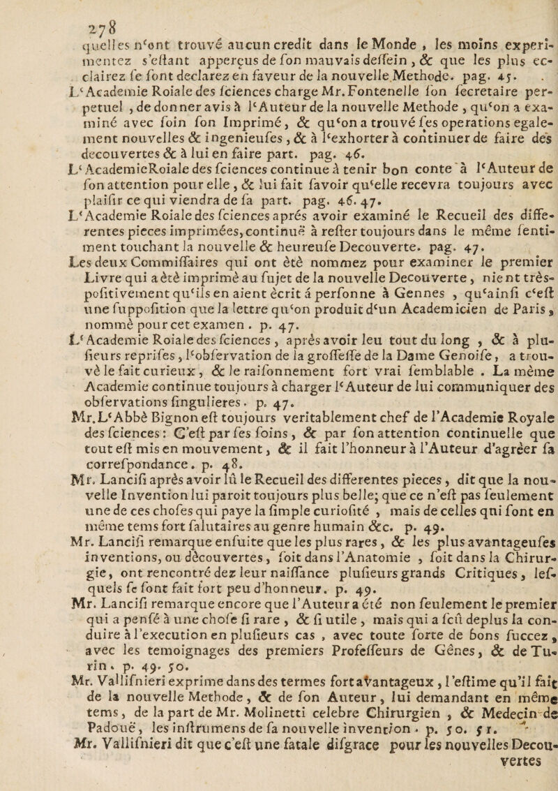 quelles n'ont trouvé aucun crédit dans îe Monde , les moins expéri¬ mentez sellant apperçus de fon mauvais deffein , <3c que les plus ec- clairez fe font déclarez en faveur de la nouvelle.Méthode. pag. 4.5. L'Academie Roiale des fciences charge Mr.Fontenelle fon fecretaire per¬ pétuel , de donner avis à 1eAuteur de la nouvelle Méthode , qu'on a exa¬ miné avec foin fon Imprimé, 8c qu'on a trouvé fes operations egale¬ ment nouvelles 8c i ngenieufes , 8c à. l'exhorter à continuer de faire des decouvertes 8c à lui en faire part. pag. 46. JL' ÀcademieRoiale des fciences continue â tenir bon conte à l'Auteur de fon attention pour elle , 8c lui fait favoir qu'elle recevra toujours avec plaifir ce qui viendra de fa part. pag. 45. 47. L'Academie Roiale des fciences après avoir examiné le Recueil des diffe¬ rentes pièces imprimées, continué à refier toujours dans le même fenti- ment touchant la nouvelle 8c heureufe Decouverte, pag. 47. Les deux Ccmmiffaires qui ont ètè nommez pour examiner le premier Livre qui a ètè imprime au fujet de la nouvelle Decouverte, nie nt très» politivement qu'ils en aient écrit a perfonne à Gennes , qu'ainli c'eft une fuppofltion que la lettre qu'on produit d'un Académicien de Paris 9 nommé pour cet examen . p. 47. L? Academie Roiale des fciences , après avoir leu tout du long , 8c à plu- fieurs reprifes , l'obfervation de la grofTeffe de la Dame Genoife, a trou¬ vé le fait curieux , 8c le raifonnement fort vrai femblable . La même Academie continue toujours à charger l'Auteur de lui communiquer des obfervations fingulieres. p„ 47. Mr.L'Abbè Bignon eff toujours véritablement chef de T Academie Royale des fciences: G eff par fes foins , 8c par fon attention continuelle que tout efl mis en mouvement, êc il fait l’honneur à l’Auteur d’agréer fa correfpondance. p. 48. Mr. Lancifi après avoir lü le Recueil des differentes pièces, dit que la nou¬ velle Invention lui paroit toujours plus belle; que ce n’efl pas feulement une de ces chofes qui paye la fimple curiofité , mais de celles qui font en même tems fort falutaires au genre humain 8cc. p. 49. Mr. Lancifi remarque enfuite que les plus rares, 8c les plus avântageufes inventions, ou découvertes, (bit dans l’Anatomie , foitdansla Chirur¬ gie, ont rencontré dez leur naiffance plufïeursgrands Critiques, lef* quels fc font fait tort peu d’honneur. p. 49. Mr. Lancifi remarque encore que l’Auteur a été non feulement le premier qui a penfé à une chofe (I rare , 8c fl utile , mais qui a fcû déplus la con¬ duire à l’execution en plufieurs cas , avec toute forte de bons fuccez # avec les témoignages des premiers Profelfeurs de Gênes, 8c de Tu¬ rin % p. 49. 50. Mr. Vallifnieri exprime dans des termes fort avantageux, leffime qu’il fait de la nouvelle Méthode, 8c de fon Auteur, lui demandant en même tems, de la part de Mr. Molinetti célébré Chirurgien , 8c Médecin es Padoue, les inflrumens de fa nouvelle invent/on * p. 50. Mr. Vallifnieri dit que c’elï une fatale difgrace pour les nouvelles Decou¬ vertes