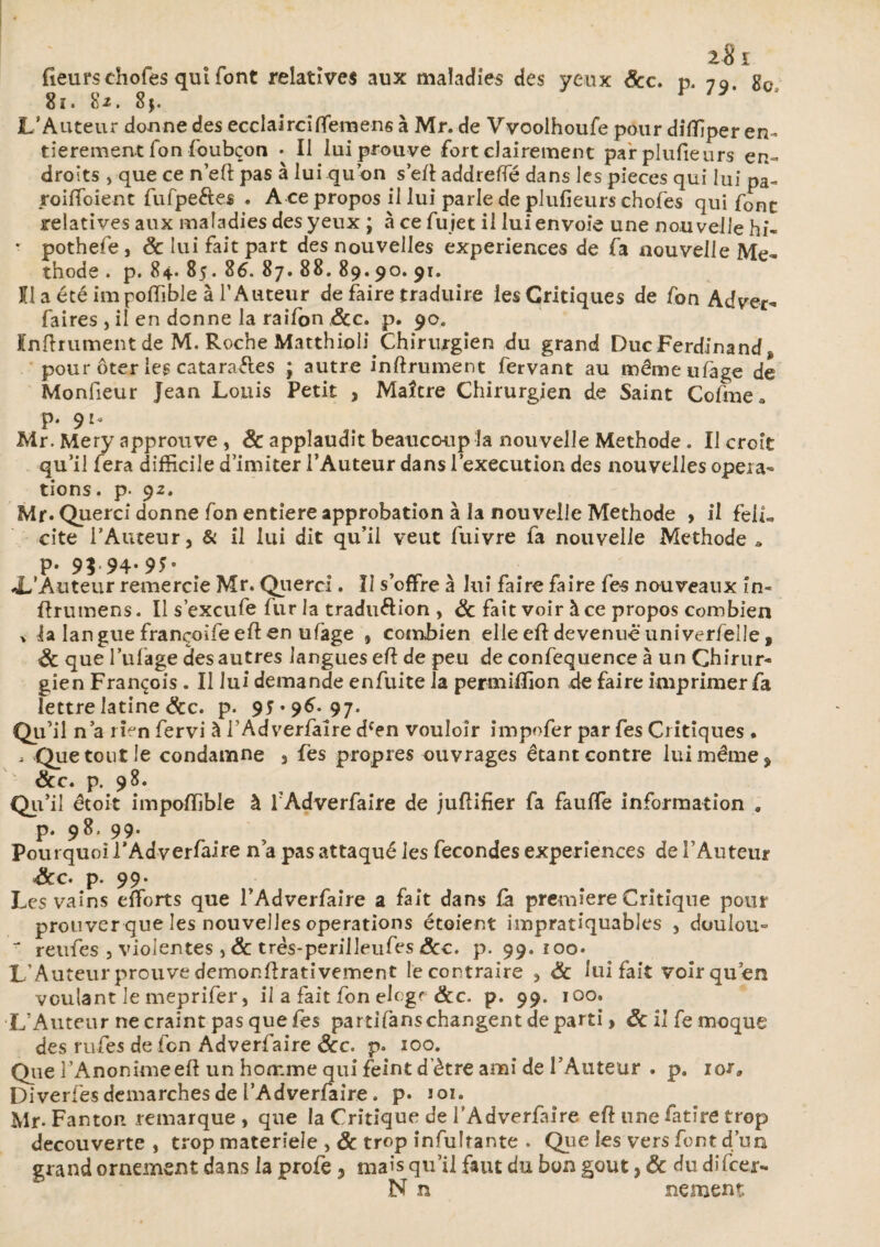 fieurs chofes qui font relatives aux maladies des yeux &c. p. 79 8c 81. 8*. 8$. L’Auteur donne des ecclairciffemens à Mr. de Vvoolhoufe pour diflîper en¬ tièrement Ton foubçon . Il lui prouve fort clairement par plufieurs en¬ droits , que ce n'eft pas à lui qu’on s’eft addreffé dans les pièces qui lui pa- roiffoiene fufpe&es . A ce propos il lui parle de plufieurs chofes qui font relatives aux maladies des yeux ; à ce fujet il lui envoie une nouvelle hi« * pothefe, & lui fait part des nouvelles expériences de fa nouvelle Mé¬ thode . p. 84. 85.86. 87.88.89.90. 91. Il a été im poffible à l’Auteur de faire traduire les Critiques de fon Adver- faires , il en donne la raifon ëcc. p. 90. Infiniment de M. Roche Matthioli Chirurgien du grand Duc Ferdinand* pour ôter les catara&es ; autre infiniment fervant au mémeufage de Monfieur Jean Louis Petit , Maître Chirurgien de Saint Ce fine a p. 910 Mr. Mery approuve , Sc applaudit beaucoup la nouvelle Méthode . Il croit qu’il fera difficile d’imiter l’Auteur dans l’execution des nouvelles opera¬ tions. p- 92. Mr* Querci donne fon entière approbation à la nouvelle Méthode > il felL cite l’Auteur, & il lui dit qu’il veut fuivre fa nouvelle Méthode * p. 9$ 94-9Î- 'Auteur remercie Mr. Querci. Il s’offre à lui faire faire fes nouveaux in- flrumens. Il s’excufe fur la tradu&ion , & fait voir à ce propos combien > la langue françoifeeflen ufage , combien elle efldevenue universelle, & que l’ufage des autres languesefl de peu de confequence à un Chirur¬ gien François . Il lui demande enfuite la permiffion de faire imprimer fa lettre latine &c. p. 95 *96. 97. Qu’il n’a rien fervi à l Adverfalre dcen vouloir impofer par fes Critiques • , Que tout le condamne , fes propres ouvrages étant contre lui même, &c. p. 98. Qu’il êtoit impoffible à f Adverfaire de juflifier fa fauffe information . p. 98. 99. Pourquoi l’Adverfaire n’a pas attaqué les fécondés expériences de l’Auteur &c. p. 99- Les vains efforts que l’Adverfaire a fait dans fà première Critique pour prouver que les nouvelles operations étoient iinpratiquables , duulou- J reufes 5 violentes, & três-perilleufes ôcc. p. 99. ioo* L’Auteur prouve demonflrativement le contraire , ëc lui fait voir qu’en voulant le meprifer, il a fait fon elt gf &c. p. 99. 100. L’Auteur ne craint pas que fes partifanschangent départi, ôc il fe moque des rufes de fen Adverfaire &c. p. 100. Que î’Anonimeefi un homme qui feint d'ètre ami de l’Auteur . p. ior» Diverfes démarchés de l’Adverfaire. p* 101. Mr- Fanton remarque , que la Critique de l’Adverfaire eft une fatîre trop decouverte , trop materîele ,& trop infultante . Que les vers font d’un grand ornement dans la profe, mais qu’il faut du bon goût, & du difeer- N n nement