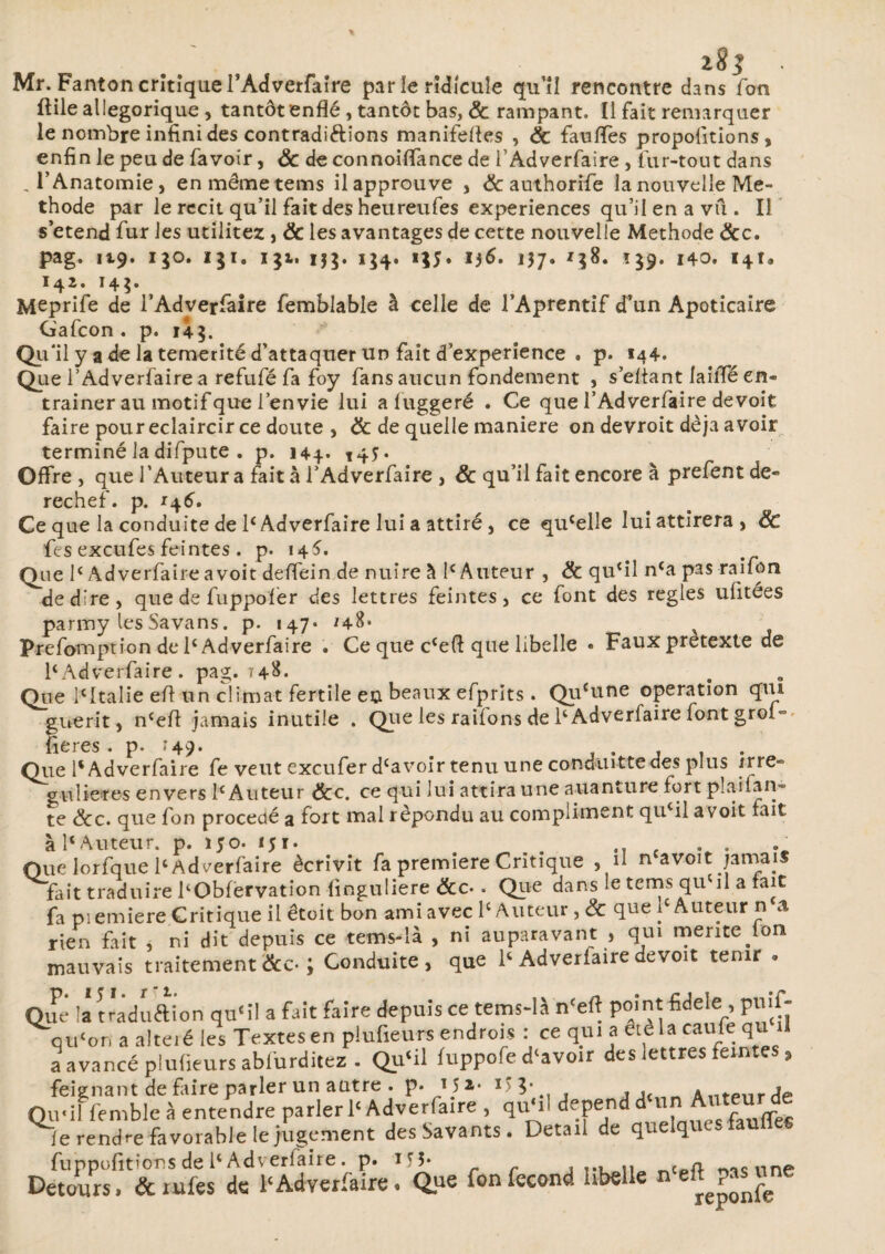 183 Mr. Fanton critique TAdverfaîre par le ridicule qu’îî rencontre dans Ton ftile allégorique , tantôt enflé , tantôt bas, ëc rampant. Il fait remarquer le nombre infini des contradiftions manifefles , ëc faufles propolitions, enfin le peu de fa voir, ëc de connoiflance de f Adverfaire , fur-tout dans , l’Anatomie, en mêmetems il approuve , & authorifie la nouvelle Mé¬ thode par le récit qu’il fait des heureufes expériences qu’il en a vu . Il s’étend fur les utilités , ëc les avantages de cette nouvelle Méthode ëcc. pag. 119. 130. iji. i$i. ij$. 154. 1^5. i)6, 137. 138. Î39. 140. 141» 142. 14$» Meprife de i’Adverfaire femblable â celle de l’Aprentif d’un Apoticaire Gafcon . p. 14g. Qu'il y a de la témérité d’attaquer un fait d’experience . p. 144. Que i’Adverfaire a refufé fa foy fans aucun fondement , sellant laiffé en¬ traîner au motif que lenvie lui afuggeré . Ce que l’Adverfaire devoir faire pour éclaircir ce doute , ëc de quelle maniéré on devroit déjà avoir terminé la difpute . p. 144. t45* Offre , que l’Auteur a fait à l’Adverfaire , ëc qu’il fait encore à prefent de« rechef. p. 146, Ce que la conduite de 1£ Adverfaire lui a attiré, ce qu£elle lui attirera, ëc fes excufes feintes . p. 14^. Que Ie Adverfaire a voit delfein de nuire à I£ Auteur , ëc qu(il n£a pas raifon de dire, que de fuppofer des lettres feintes, ce font des réglés ufitées parmy lesSavans. p. 147* *48* ^ Prefomption de 1e Adverfaire . Ce que ccefl que libelle • Fauxpretexte de 1£Adverfaire . pag. 748- Que icItalie efl un climat fertile en beaux efprits . Qu{une operation qui guérit, n£eft jamais inutile . Que les railons de 1£ Adverfaire font grol- fieres. p. '49- . . , , . Que 1e Adverfaire fe veut exeufer dcavoir tenu une conuiutte des plus irre» gulie-res envers 1e Auteur ëcc. ce qui lui attira une auanture fort plaifan- te ëcc. que fon procédé a fort mal répondu au compliment qu£il a voit fait à 1£Auteur, p. i;o. 151. . .. f Oue lorfque 1‘Adverfaire écrivit fa première Criuque , il n avoit jamais fait traduire l'Obfervation finguliere &c-. Que dans le tems qu'il a fait fa pi emiere Critique il êteit bon ami avec l'Auteur ,& que l'Auteur n a rien fait , ni dit depuis ce tems-là , ni auparavant , qui meritefon mauvais traitement&c-; Conduite, que 1‘ Adverlairedevoir tenir . Que \z traduftion qu'il a fait faire depuis ce tems-là n'eft point fideie , pnil- qu'on a alteié les Textes en piufieurs endrois : ce qui a êtèla caufe qu il a avancé plufieurs abiurditez . Qu'il fuppofe d'avoir des lettres feintes 9 feignant de frire parler un autre . p* Ha* Antpnrde Qu-il femble à entendre parler l'Adverfaire , qu'il dépend d ^utfauffes fe rendre favorable le jugement des Savants. Detail de qneiq - fuppofitîons de ll Adverlaire. p. iq* ... n c n. une Détours, & iules de l'Adverfaire. Que fon fécond hbelle n e^?« une