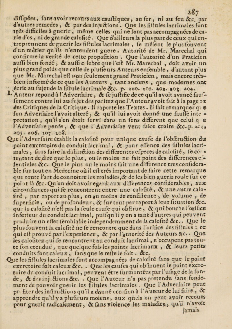 diflîpées, fans avoir recours aux cauftîquesr, au fer, ni au feu &c. par d’autres remedes , & par des in/e<fiions. Que les fifiules lacrimales font très difficiles à guérir, même celles qui ne font pas accompagnées de ca° rie d’os , ni de grande calofité. Que d’ailleurs la plus part de ceux quien- . treprennent de guérir les fifiuleslacrimales , fe mêlent le pJus fouvent d’un métier qu’ils n’entendent guere. Autorité de Mr. Maréchal qui confirme la vérité de cette propofition . Que l’autorité d’un Praticien auffi bien fondé j & auffi c lebrequefefi Mr. Maréchal , doit avoir un p!us grand poids que celle de plufieurs Auteurs enfemble, d’autant plus que Mr. Maréchal efi non feulement grand Praticien, mais encore très- bien informé de ce que les Auteurs , tant anciens , que modernes ont ' féerie au fujet de la fifiule lacrimaîe &c. p. 200. toi. aoa. ao$. 204. ^ Auteur répond à l’Adverfaire, & fe juftifie de ce qu’il avoit avancé faufi» fement contre lui au fujet desparitez que l’Auteur avoit fait à la page n des Critiques de la Critique. Il raporte les Textes . Il fait remarquer qi © fon Adverfairel avoit altéré, & qu’il lui avoit donné une fauffèinte ■=> pretation , qu’il s’en ètoit fervi dans un fens different que celui q € l’Adverfaire penfè, & que 1’ Adverfaire veut faire croire &c-p* tc«* 205. z o6. 207. 3.0%. Que l’Adverfaire établit la calofité pour unique caufe de Pobllruftion du point excrétoire du conduit lacrimal, ëc pour effénee des fifiules Jacri» males, fans faire la difiiiufiion des differentes efpeces de calofité , fecor ® tentant de dire que le plus, ou le moins ne fait point des différences efi» fentieies &c. Que le plus ou le moins fait une différence très confidera- ble fur tout en Medecine ou il efi très important de faire cette remarque que toute l’art de connoitre les maladies,& de les bien guérir roule fur ce poi nt là &c. Qu’on doit avoir egard aux différences confiderables , aux circonstances qui fe rencontrent entre une calcfitè, & une autre calo¬ fité , par raport au plus, eu au moins de confidence , de volume y de fuperficie , ou de profondeur, & fur tout par raport â leur .Situation &c* qu - la calofité n efi pas la feule caufe qui obfirue , & qui bouche l’orifice inferieur du conduit lacs imal, puifqu’ii y en a tant d’autres qui peuvent produire un effet femblable independemment de la calofité Scc.. Que le plus fouvent la calcfitè ne fe rencontre que dans l’orifice desfiffules 1 ce qui efi prouvé par l’experience, & par l’autorité des Auteurs &c.. Que les calofitez qui fe rencontrent au conduit lacrimal, n’occupent pas tour¬ te fon etenduë , que quelque fois les points lacrimaux , & leurs petits conduits font caïeux , fans que le refie le foit. &c. Que les fifiules lacrimales font accompagnées de calofité fans que lepoint excrétoire foit caïeux . Que les eaufes qui obfiruent le point excre» toire du conduit lacrimal, peuvent être furmontées par l’ufage delà fon» de, Æcdesinj «fiions &c. . Que l’Auteur n’a pas prétendu fans fonde¬ ment de pouvoir guérir les fifiules lacrimales . Que l’Adverfaire peut pr< fiter des infiriufiions qu’il a donné occafion à l’Auteur de lui faire, ôc apprendre qu’il y a plufieurs moiens, aux quels on peut avoir recours pour guérir radicalement 3 & fans violence les maladies, qu’il n’a voit Jamais