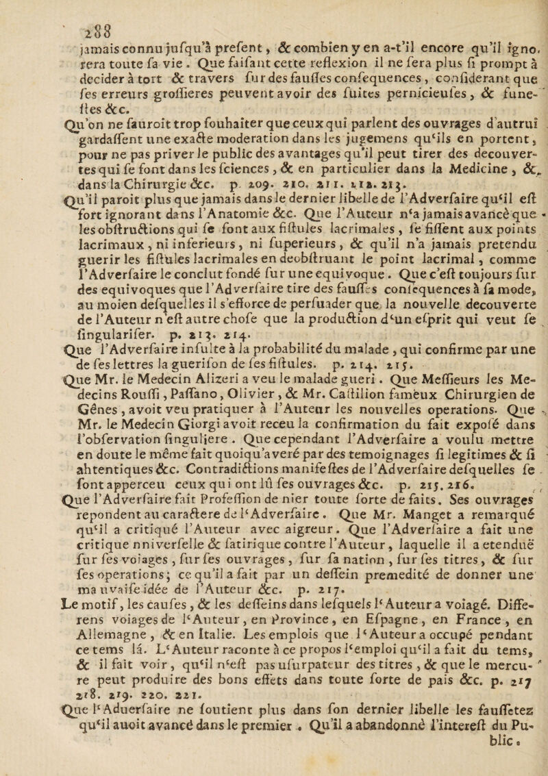 2,88 jamais connu jufqu’a prefent, & combien y en a-t’il encore qu’il igno. rera toute fa vie . Que faifant cette reflexion il ne fera plus fl prompt à décider à tort & travers furdesfauiïesconfequences, conflderant que fes erreurs groflieres peuvent avoir des fuites pernicieules , 6c fune- fles &c. Qu’on ne fauroit trop fouhaiter que ceux qui parlent des ouvrages d autrui gardaffent une exa&e modération dans les jugemens qucils en portent * pour ne pas priver le public des avantages qu*il peut tirer des decouver- tesqui fe font dans les fciences ,& en particulier dans la Medicine , dans la Chirurgie <Scc, p. 2.09. 210,, air. tia. ai g. Qu’il paroit plus que jamais dans le dernier libelle de l’Adverfaire qufll eff fort ignorant dans l’Anatomie 6cc. Que l’Auteur n‘a jamais avancé que « lesobflruélions qui fe font aux fiflules Iacrimales , fe fiflent aux points lacrimaux , ni inferieurs , ni fuperieurs , 6c qu’il n’a jamais prétendu guérir les fiflules Iacrimales en deobflruant le point lacrimal, comme FAdverfaire le conclut fondé fur une équivoque . Que c’eft toujours fur des équivoques que FAdverfaire tire des faufflrs conlequences à fa mode, au moien defquelles il s’efforce de perfuader que la nouvelle decouverte de l’Auteur neft autre chofe que la produ&ion dcun esprit qui veut fe fingularifer. p. 213. 214. Que l’Adverfaire infulte à la probabilité du malade , qui confirme par une de fes lettres la guerifon de fes fiflules. p. 214. 215. Que Mr. le Médecin Aiizeri a veu le malade guéri. Que Meilleurs les Mé¬ decins Rouffi, Paflano, Olivier, 6c Mr. Caflilion fameux Chirurgien de Gênes , avoit veu pratiquer à l’Auteur les nouvelles operations. Que ^ Mr, le Médecin Giorgi avoit receu la confirmation du fait expofé dans i’obfervation flnguljere . Que cependant FAdverfaire a voulu mettre en doute le même fait quoiqu a veré par des témoignages fl légitimés 6c lî ahtentiques&c. Contradictions manifeftes de FAdverfaire defquelles fe - fontapperceu ceux qui ont lu fes ouvrages&c. p. 215.216. Que FAdverfaire fait Profeffion de nier toute forte de faits. Ses ouvrages repondent au caraélere de FAdverfaire . Qiie Mr. Manget a remarqué qucil a critiqué l’Auteur avec aigreur. Que FAdverfaire a fait une critique nniverfel’le 6c fatirique contre l’Auteur, laquelle il a etenduë fur fes voiages , fur fes ouvrages , fur fa nation , fur fes titres, 6c fur fes operations; ccqu’ilafait par un deffein prémédité de donner une ma uvaife idée de l’Auteur 6cc. p. 217. Le motif, les caufes , & les deflein s dans lefquels F Auteur a voiagé. Diffe- rens voiages de F Auteur, en Province , en Efpagne, en France, en Allemagne, 6c en Italie. Lesemplois que l£Auteur a occupé pendant cetems la. L£ Auteur raconte à ce propos Femploi qucil a fait du tems, & il fait voir , qucil n£eft pas ufurpateur des titres , 6c que le mercu- ' re peut produire des bons effets dans toute forte de pais &c. p. 2ij 2?8. 219. 220, 221. Qiie FAduerfaire ne foutient plus dans fon dernier libelle les faufletez qu‘il auoit avancé dans le premier • Qu’il a abandonné Finterefl du Pu¬ blic a