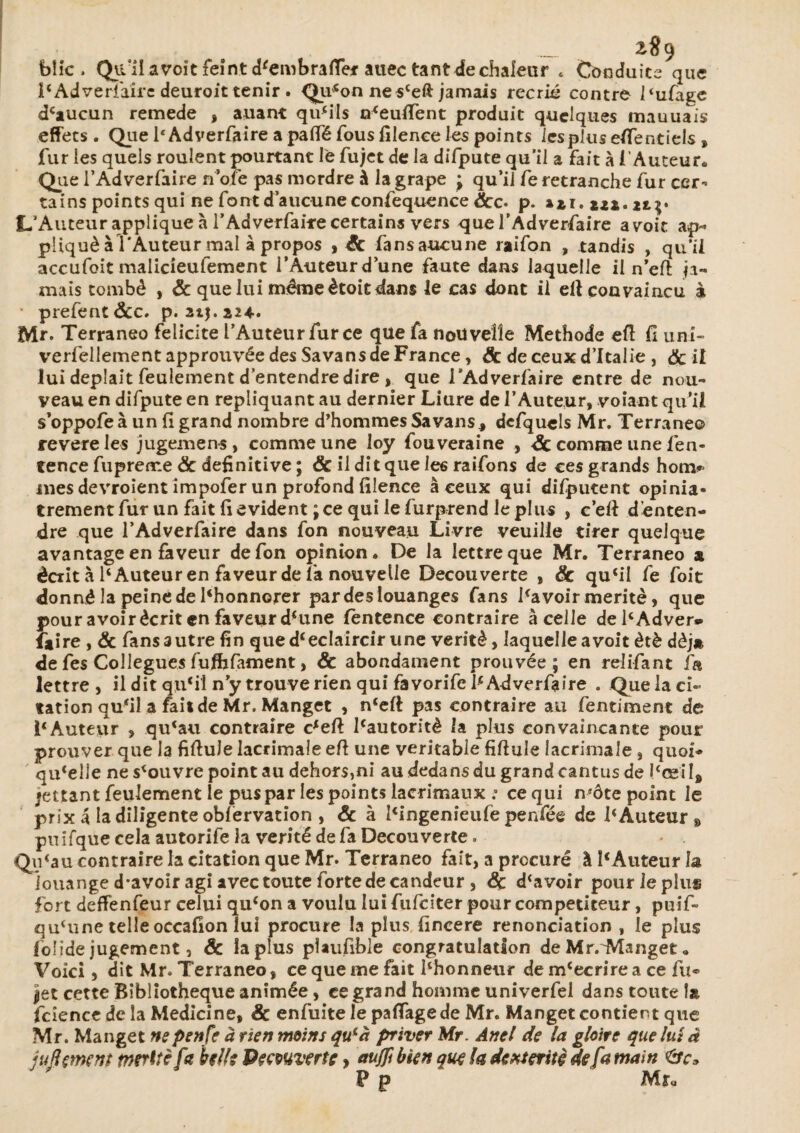 biic . Qu/il avoit feint d'embraffer auec tantale chaleur * Conduits que i'Adversaire deuroit tenir . (Ju^on nes'eft jamais récrié contre l'ufaee d'aucun remede , auant qu'ils n'euffent produit quelques mauuais effets . Que 1‘ Adverfaire a paffé fous filence les points les plus eflentiels » fur les quels roulent pourtant le fujet de la difpute qu’il a fait à i Auteur. Que i’Adverfaire n’ofe pas mordre à la grape ; qu’il fe retranche fur cer¬ tains points qui ne font d’aucune confequence 8cc* p. *2*. 22.7;* L’Auteur applique à l’Adverfaire certains vers que l’Adverfaire avoir ap¬ pliqué à l'Auteur mal à propos , 8c fansaucune raifon , tandis , qu’il accufoit malicîeufement l’Auteur d’une faute dans laquelle il n’eft ja¬ mais tombé , & que lui même ètoit dans le cas dont il elt convaincu à prefent&c. p. 21J.224.. Mr. Terraneo félicité l’Auteur fur ce que fa nouvelle Méthode eft fi uni- verfellement approuvée des Sa vans de France, 8c de ceux d’Italie , 8c il lui deplait feulement d’entendre dire , que TAdverfaire entre de nou¬ veau en difpute en répliquant au dernier Liure de l’Auteur, voiant qu’il s’oppofe à un fi grand nombre d’hommes Sa vans, dcfquds Mr. Terraneo revereles jugemen-s, comme une loy fouveraine , 3c comme une fen- tence fupreme & definitive ; & il dit que les raifons de ces grands hotn* mes devroient impofer un profond filence à ceux qui difputent opiniâ¬ trement fur un fait fi évident ; ce qui le furprend le plus , c’efi d’enten¬ dre que l’Adverfaire dans fon nouveau Livre veuille tirer quelque avantage en faveur de fon opinion. De la lettre que Mr. Terraneo a écrit à 1' Auteur en faveur de la nouvelle Decouverte , 8c qu'il fe foit donné la peine de l'honnorer par des louanges fans Savoir mérité, que pour avoir écrit en faveur d'une fentence contraire à celle del'Adver* faire , & fansautrefin que d'éclaircir une vérité, laquelleavoit été déjà de fes Collègues fuffafament, 8c abondament prouvée; en relifant fa lettre , il dit qu'il n’y trouve rien qui favorife Ie Adverfaire . Que la ci¬ tation qu'il a fait de Mr. Manget , n'eft pas contraire au fentiment de l'Auteur , qu'au contraire c'efi: l'autorité la plus convaincante pour prouver que la fiftule lacrimale efi une véritable fiftule lacrimale, quoi¬ qu'elle ne s'ouvre point au dehors,ni au dedans du grandcantus de l'œil, mettant feulement le pus par les points lacrimaux .a ce qui n'ôte point Je prix â la diligente oblervation , & à l'ingenieufe penfée de l'Auteur» puifque cela autorife la vérité de fa Decouverte. Qu'au contraire la citation que Mr. Terraneo fait, a procuré à l'Auteur la louange d*avoir agi avec toute forte de candeur , <5c d'avoir pour le plus fort deffenfeur celui qu'on a voulu lui fufeiter pour compétiteur, puif- qu'une telle occafion lui procure la plus fincere renonciation , le plus folide jugement, & îaplus plaufible congratulation de MrrManget « Voici, dit Mr. Terraneo, ce que me fait l'honneur de m'ecrire a ce lu- jet cette Bibliothèque animée , ce grand homme univerfel dans toute 1» fciencc de la Medicine, 8c enfuite le paffagede Mr. Manget contient que Mr. Manget nepenfe à rien moins qu'à priver Mr. Anel de la gloire que lui à juftçment mérite fa belle Decouverte, aujfi bien que la dextérité de fa main P p M u