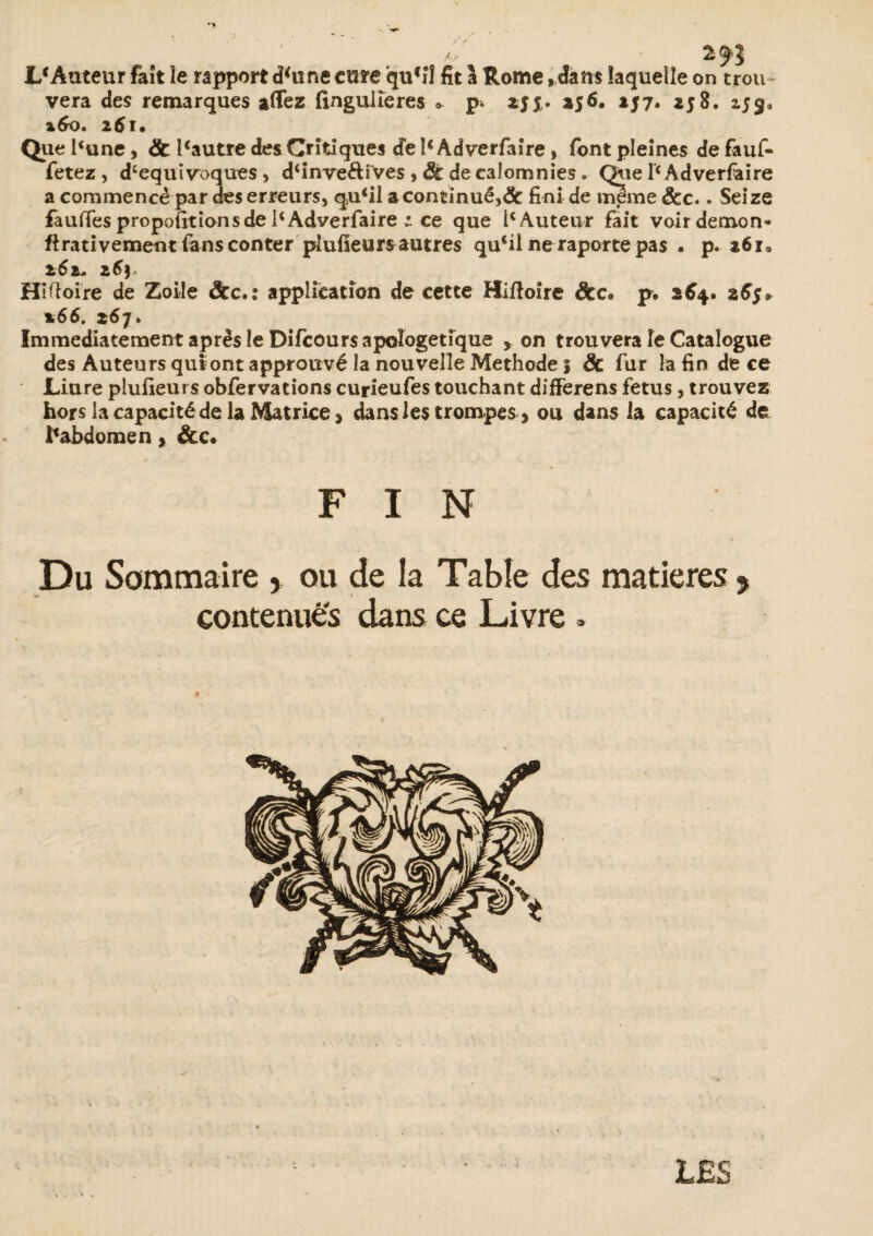 I/Âuteur faît le rapport d<une cure quM fit 1 Rome ,dam laquelle on trou¬ vera des remarques aflez fingulieres ». zjj,. a$6. 257. 258. 159» *6o» 261* Que l‘une, & l*autre des Critiques de 1‘Adverfaire, font pleines de fauf- fetez , d‘equivoques, d‘inve&ives , 3t de calomnies. Que l'c Adverfaire a commencé par des erreurs, qu‘il a continué,<5c fini de mime &c.. Seize faulTes propofit ion s de 1‘Adverfaire ; ce que ic Auteur fait voir démon* ftrativement fans conter plufieursautres qu‘il ne raporte pas . p. 261* 261* z6y Hiftoire de Zoile &c.: application de cette Hiftoire dcc* p. 264. %66. z67. Immédiatement après le Difcours apologétique y on trouvera le Catalogue des Auteurs quiont approuvé la nouvelle Méthode | ôc fur la fin de ce JLiure plufieurs obfervations curieufes touchant differens fétus, trouvez hors la capacité de la Matrice > dans les trompes > ou dans la capacité de ^abdomen » &c* FIN Du Sommaire , ou de la Table des matières , contenues dans ce Livre » LES