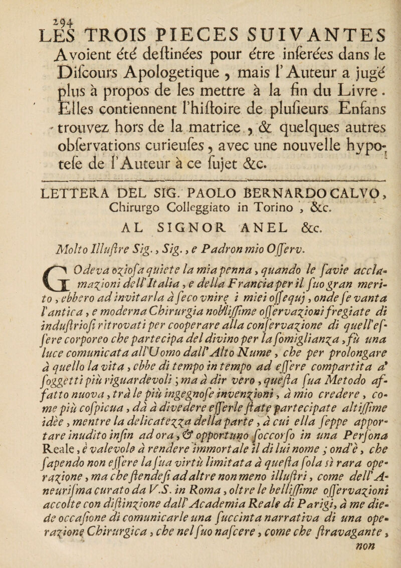 LES TROIS PIECES SUIVANTES A voient été deftinées pour être inférées dans le Difcours Apologétique , mais l’Auteur a jugé plus à propos de les mettre à la fin du Livre . Elles contiennent l’hiftoire de plufieurs Enfans - trouvez hors de la matrice 5 & quelques autres obfervations curieufes, avec une nouvelle hypo- tefe de I Auteur à ce fujet &c. LETTERA DEL SIG. PAOLO BERNARDOCALVO, Chirurgo Colleggiato in Torino , &c. AL SIG N O R ANEL &c. Molio llluftre Sig. ? S/g. > e Padron mio Ojferv. GOdeva ogiofa qtiiete la miapenna> quando le favie accla- magioni de II Italia, e délia Francia per il fuogran meri- to , ebbero ad invitarla à feco vnire i miei offequj, onde fe vanta ïantica > e moderna Cbirurgia noMifjtme ojjervagioni fregiate di induftriofi ritrovatiper cooperare alla confervagione di quellef• fere corporeo che partecipa deldivino per la fomiglianga ,fù una luce comunicaia all'U omo dall' Alto N urne, che per prolongare à quello la vit a, cbbe di tempo in tempo ad ejjere comparût a d foggettipiù riguardevoli ; ma à dir vero, que fia fua Metodo af- f attonuova7trà le piùingegnofe invention/, à mio credere, co¬ rne put cofpicua, dà à divedere efjérle fiat e partecipate altifiime idée >mentre la délicategga délia parte, à cui ella feppe appor- tare inudito infin ad or a, & opportune foccorfo in una Perfona Reale > è valevole à rendere immort ale il di lui nome ; onde, che fapendo non ejfere la fua virtu limitât a à que fi a fola si rara ope• ragione ? ma che fiendefi adaltre non meno illufiri, corne dell A* neurïfma curâto da VS. in Roma > oltre le bellijfime offervagioni accoite con difiingione dallAcademia Reale di Parigi, à me die- de occafione di comunicarle una fuccïntanarrativa di una ope- ragione Chirurgie a > che nelfuo nafeere, corne che firavagante * non