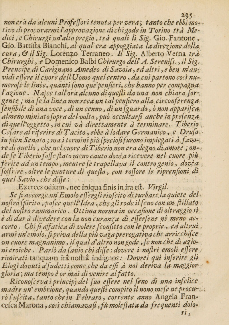*95- non er'a da aie uni Profeffori tenuta per ver a ; tant o che ebbï mo- * tïvo di proçurarmi /’àpprovagioneJi chï gode in Torino trà Me* • dici, e Cbirurgi un*alto pregio y trà quali U Sig. Gio.Fantone» Gio. Battifta Bianchual quai' era appoggiata la direftone délia, cura y & il Sig. Lorenzo Terraneo. Il Sig. Alberto Verna trà Chirurghi y e Domenico Balbi Chtrurgo dell A. Serenifs., il Sig., Prencipe di Carignano Ame de o di Savoia> ed ait ri y e ben ni au*, vidi ef]ere il cuore deltUomo quel centra, da cuipartono cosi mi¬ mer oje le line e y quantifono que'penfieriy che hanno per çompagna iagione. Najce talioraalcuno diquefti dauna non chiara for gente ; ma f?. la line a non reca un tal penfiero alla circonferen^a fenfibile dittna voce, di un cenno, di unfguardo, b non apparifea almeno miniatofopra delvolto ypuo occultarfi anche in prefen^a di que/l'oggetto y in cui va direttamente à terminare... Tiberio , Ce fire al riferire di Tacito, ebbe à lodare Germanico, e Drufo • in pien Senato ; ma i ter mini più fpeciofifurono impiegati à fav.o-. re di quello, che nelcuore di Tiberio non era degno diamore ; on-\ de fe Tiberio fojfeftato meno cauto dovèa ricevere nel cuore più. ferite ad un tempo, mentre fe trapellava il contro genio, dovèa ; fojfrïre yoltre le punture di queftoy con rojjore le riprenfioni di quel Savio y che dijje : Exerces odium ,necinîqua finis in ira eft. Virgih Se fi accorge un Emolo effergli riufcito di turbare la quiete del. noftrofpirito, pafee que IP lara, che gli rode il feno con un ftillato < del noftro rammarico. Ottima norma in occafîone di oltraggio si è di dar à dlvedere con la non curanga di efferfene nè meno ac« corto . Chi fi ajfat ica. di voler e feonfitto con le proprie, ed altrui armi un emoloffii priva délia più vagaprerogativa che arricchifce un cuore magnanimo, il quai dait ro non gode y fe non che di afio- , nieroiche. Par là da favio chi difte : dovere i noftri emoli efftere > rimirati tanquam irânoftrâ indignos: Dovrei qui infer ire gli Elogi dovuti afudetti comexhe da ejfi à noi dériva la maggior gloria ; ma tempo è or mai di ventre alfatto. ■ y * Riconofceva i princip] del fuo effere nel feno di una infelice madré un’ embrioney quan do quefti compito il nono mefe ne procure, ro l'ufcita y tanto che in Febraro» corrente anno Angela Fran- cefca Marona, cosi chiamavafi >fù moleft ata da frequenti dolo»