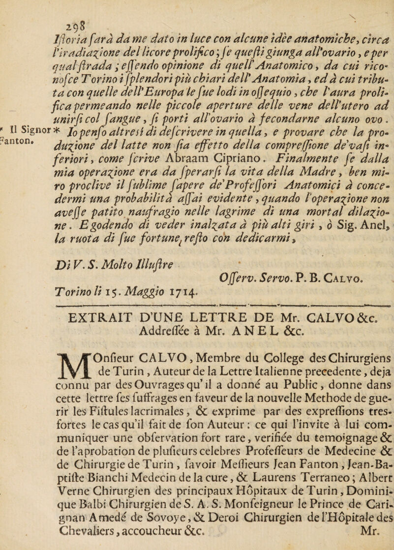 1 florin [arà da me daîo in luce con alcune idée anatomiche, cire a l'tradiazjone del licoreprolifico ; fe queftigiunga all'ovario, eper qualfirada;efiendoopinione dï quelïAnatomico , da cni rico* nofee Torino ifplendori più chiari dell* Anatomia, ed à cui tribu- ta con quelle dell'Europa le [ne lodi in ojjequio, che l'aura prolu ficapermeando ne lie piccole aperture de lie vene dell'utero ad unirfi col fangue, fi parti all'ovario à fecondarne alcuno ovo . ' * lopenfo ait r edi di deferivere in que lia, e provare che la pro- dugjone del latte non fia effetto délia compreffione de'vafe in• feriori y corne ferive Àbraam Cipriano. Finalmente fe dalla mi a operafione era da fperarfi la vit a délia Madré, ben mu ro proçlive il fublime fapere de* P rofefi'ori Anatomici à conce- dermi una probabilità ajfai évidente, quando topera^ione non ave fie patito naufragio nelle lagrime di una mort al dilafto- ne . Egodendo di veder inal^ata à più alti giri , o Sig. Aneh la ruota di fue fortune{refio con dedicarmi $ Di V. S. Molto lllufire Torino li i s. Maggio 1714» Ofierv. Servo. P. B. Calvo* EXTRAIT D’UNE LETTRE DE Mr. CALVO&c Addreflee à Mr, A N E L &c. MOnfieur CALVO, Membre du College des Chirurgiens de Turin, Auteur de la Lettre Italienne precedente, déjà connu par des Ouvrages qu’ il a donné au Public, donne dans cette lettre fes fuffrages en faveur de la nouvelle Méthode de gué¬ rir les Fiftules lacrimales, & exprime par des expreffions tres- fortes le cas qu’il fait de fon Auteur: ce qui l’invite à lui com¬ muniquer une obfervation fort rare, vérifiée du temoignage& de l’aprobation de plufieurs célébrés Profefleurs de Medecine ôc de Chirurgie de Turin , favoir Meilleurs Jean Fanton, Jean-Ba- ptifte Bianchi Médecin de la cure, & Laurens Terraneo ; Albert Verne Chirurgien des principaux Hôpitaux de Turin, Domini¬ que Balbi Chirurgien de S. A. S. Monfeigneur le Prince de Cari- gnan Atnedé de Sovoye,&Deroi Chirurgien de l’Hôpitale des Chevaliers, accoucheur Mr,