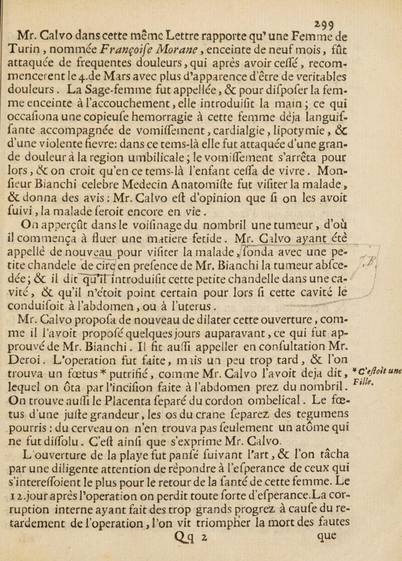 y z99 Mr. Caivo dans cette même Lettre rapporte qu’ une Femme de Turin, nommée Françoife Morane /enceinte de neuf mois, fût attaquée de frequentes douleurs,qui après avoir cefle, recom¬ mencèrent le 4-de Mars avec plus d’apparence d’être de véritables douleurs. La Sage-femme fut appellée, & pour difpofer la fem¬ me enceinte à l’accouchement, elle introduifit la main; ce qui occafiona une copieufe hémorragie à cette femme déjà languif- fante accompagnée de vomiïfement,cardialgie,lipotymie, & d’une violente fievre: dans ce tems-là elle fut attaquée d’une gran¬ de douleur à la région umbilicale; le vomififement s’arrêta pour lors, & on croit qu’en ce tems-là l’enfant cefla de vivre. Mon- fieurBianchi célébré Médecin Anatomifte fut vifiter la malade, & donna des avis : Mr. Caivo eft d’opinion que fi on les avoir fuivi, la malade feroit encore en vie. Onapperçut dans le voifinagedu nombril une tumeur, doù il commença à fluer une matière fetide. Mr. Caivo ayant été appelle de nouveau pour vifiter la malade,/fonda avec une pe¬ tite chandeie de cirq en prefence de Mr. Bianchi la tumeur abfce» dée ; & il dit^qu*îTIntroduifit cette petite chandelle dans une ca¬ vité, & qu’il n’étoit point certain pour lors fi cette cavité le J conduifoit à l’abdomen, ou à l’uterus. Mr. Caivo propofa de nouveau de dilater cette ouverture, com¬ me il la voit propofé quelques jours auparavant, ce qui fut ap¬ prouvé de Mr. Bianchi. Il fit aufïi appeller en confultation Mr. Deroi. L’operation fut faite, nuis un peu trop tard, & l’on trouva un fœtus* putrifié, comme Mr. Caivo l’avoit déjà dit, *c'eftolt lequel on ôta par l'incifion faite à l’abdomen prez du nombril. F# On trouve auflî le Placenta feparé du cordon ombelical. Le fœ¬ tus d’une juite grandeur, les os du crâne feparez des tegumens pourris : du cerveau on n’en trouva pas feulement un atome qui ne futdilfolu. C’eft ainfi que s’exprimeMr. Caivo. L ouverture de la playefutpanfé fuivant l'art,& l’on tâcha par une diligente attention de répondre à l’efperance de ceux qui s’interefifoient le plus pour le retour de la lanté de cette femme. Le 12.jour après l’operation on perdit toute forte d efperance.La cor¬ ruption interne ayant fait des trop grands pjrogrez à caufe du re¬ tardement de l’operation, l’on vit triompner la mort des fautes Qjq z que