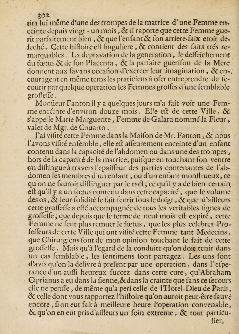 1J02 tira lui même d’une des trompes de la matrice ds une Femme en¬ ceinte depuis vingt - un mois, & il raporte que cette Femme gue® rit parfaitement bien, & que Fenfant & fon arriere-faix etoit de® feché. Cette hiftoire eft finguliere >& contient des faits très re« marquables. La dépravation de la génération * le defteichement, du fœtus & de fon Placenta, & la parfaite guerifon de la Mere donnentauxfavansoccafiond’exercerleur imagination, &en-/ couragent en même tems les praticiens à ofer entreprendre de fe* courir par quelque operation les Femmes greffes d’une femblable grofteffe. MonfieurFantonilyaquelquesjoursm’a fait voir une Fem° me enceinte d’environ douze mois. Elfe eft de cette Ville, & s’appelle Marie Marguerite, Femme de Galara nommé la Fleur » valet de Mgr. de Couarto . J’ai vilité cette Femme dans la Maifon de Mr. Fanton, & nous Favons vifité enfemble, elle eft afleurement enceinte d’un enfant contenu dans la capacité de labdomen ou dans une des trompes, Lors de la capacité de la matrice, puifque en touchant fon ventre Vn diftingue à travers l’epaifleur des parties contenantes de l’ab¬ domen les membres d'un enfant, ou d’un enfant monftrueux, ce qu on ne fauroit diftinguer par le tad ; ce qu’il y a de bien certain eft qu’il y a un fœtus contenu dans cette capacité, que le volume des os, & leur folidité fe fait fentir fous le doigt, & que d’ailleurs cette grofteffe a efté accompagnée de tous les véritables fignes de groffeffe ; que depuis que le terme de neuf mois eft expiré, cetce Femme ne fent plus remuer le fœtus, que les plus célébrés Pro- feftfeurs de cette Ville qui ont vifité cette Femme tant Médecins, que Chirurgiens font de mon opinion touchant le fait de cette groffeffe . Mais qu a l’egard de la conduite qu on doit tenir dans un cas femblabie, les fentimens font partagez. Les uns font d’avis qu’on la delivre à prefent par une operation, dans Fefpe» rance d’un aufti heureux fuccez dans cette cure, qu’Abraham Ciprianus a eu dans la fienne,&dans la crainte que fans ce fecours elle ne perifte, de même qu’a péri celle de l’Hôtel- Dieu de Paris, & celle dont vous rapportez Fhiftoire qu’on auroit peut-être fauvé encore, fi on eut fait à meilleure heure l’operation convenable, & qu’on en eut pris d’ailleurs un foin extreme , & tout particu¬ lier,