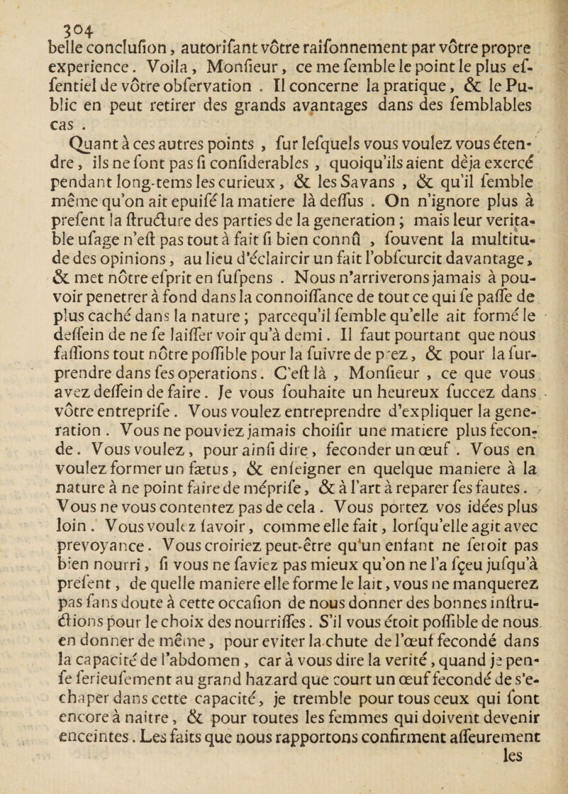 belle condufion, autorifant vôtre raifonnement par vôtre propre expérience. Voila, Monfieur, ce me femble le point le plus ef- fentiel de vôtre obfervation . Il concerne la pratique, & le Pu¬ blic en peut retirer des grands avantages dans des femblables cas . Quant à ces autres points , fur lefquels vous voulez vous éten¬ dre, ilsnefontpasficonfiderabks , quoiqu’ils aient déjà exercé pendant long-tems les curieux, & les Sa vans , & qu’il femble même qu’on ait epuifé la matière làdeffus . On n’ignore plus à prefent la ftrudure des parties de la génération ; mais leur vérita¬ ble ufage n’eft pas tout à fait fi bien connu , fouvent la multitu¬ de des opinions, au lieu d’éclaircir un fait l’obfcurcit davantage * & met nôtre efprit en fufpens . Nous n’arriverons jamais à pou¬ voir pénétrer à fond dans la connoiffance de tout ce qui fe paffe de plus caché dans la nature ; pareequ’il femble qu’elle ait formé le deffein de ne fe laiffer voir qu’à demi. Il faut pourtant que nous faffions tout nôtre poffible pour la fuivre de p ez, & pour lafur- prendredansfesoperations. Ceftlà , Monfieur , ce que vous avez deffein de faire. Je vous fouhaite un heureux fuccez dans vôtre entreprife. Vous voulez entreprendre d’expliquer la géné¬ ration . Vous ne pouviez jamais choifir une matière plus fécon¬ dé. Vous voulez, pour ainfi dire, féconder un œuf . Vous en voulez former un fætus, & enleigner en quelque maniéré à la nature à ne point faire de méprife, & à l’art à reparer fes fautes. Vous ne vous contentez pas de cela . Vous portez vos idées plus loin . Vous voulez lavoir, comme elle fait, lorfqu’elle agit avec prévoyance. Vous croiriez peut-être qu'un enfant ne feioit pas bien nourri, fi vous ne faviez pas mieux qu’on ne l’a fçeu jufqu a prefent, de quelle maniéré elle forme le lait, vous ne manquerez pas fans doute à cette occafion de nous donner des bonnes inllru- drions pour le choix des nourrilfes. S’il vous étoit poflible de nous, en donner de même, pour éviter la chute de l’œuf fécondé dans la capacité de l’abdomen , car à vous dire la vérité, quand je pen- fe ferieufement au grand hazard que court un œuf fécondé de s'e- ehaper dans cette capacité, je tremble pour tous ceux qui font encore à naitre, & pour toutes les femmes qui doivent devenir enceintes. Les faits que nous rapportons confirment alfeurement les
