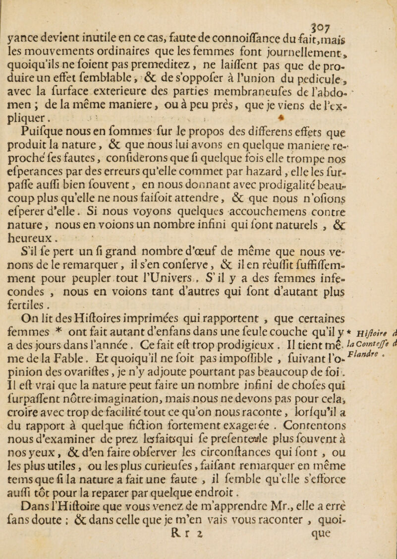 yance devient inutile en ce cas, faute de connoiflance du fait,mais les mouvements ordinaires que les femmes font journellement » quoiqu’ils ne foient pas préméditez, ne laiflent pas que de pro¬ duire un effet femblable, & des’oppofer à l’union du pédicule 3 avec la furface extérieure des parties membraneufes de l’abdo- - men ; de la même maniéré » ou à peu près, que je viens de l’ex¬ pliquer . -• « v » ♦ Puifque nous en fortunes fur le propos des differens effets que produit la nature, & que nous lui avons en quelque maniéré re-* proche fes fautes, confierons que fi quelque fois elle trompe nos efperances par des erreurs qu’elle commet par hazard, elle les fur» paflé auffi bien fouvent, en nous donnant avec prodigalité beau?* coup plus qu’elle ne nous faifoit attendre, & que nous n’ofions efperer d’elle. Si nous voyons quelques accouchemens contre nature, nous en voions un nombre infini qui font naturels , & heureux 1 ’• S’il fie pert un fi grand nombre d’œuf de même que nous ve* nous de le remarquer, il s en conférve, & il en rèuflit fuffiffem® ment pour peupler tout fUnivers » S’il y a des femmes infe» condes , nous en voions tant d’autres qui font d’autant plus fertiles. On lit des Hiftoires imprimées qui rapportent , que certaines femmes * ont fait autant d’enfans dans une feule couche qu’il y* mfloin à a des jours dans l’année, Ce fait eft trop prodigieux . II tient mç*la ComteJfe à me de la Fable. Et quoiqu’il ne foit pas impoffible , fuivant l’o-FlandfS * pinion des ovariftes, je n’y ad joute pourtant pas beaucoup de foi. Il eft vrai que la nature peut faire un nombre infini de chofes qui furpaffent nôtre imagination, mais nous ne devons pas pour cela, croire avec trop de facilité tout ce qu’on nous raconte, lorfqu’i! a du rapport à quelque fi&ion fortement exagerée . Contentons nous d’examiner deprez lejfaitfqui fe prefentewle plus fouvent à nos yeux, & d’en faire obferver les circonftances qui font , ou les plus utiles, ou les plus curieufes, faifant remarquer en même tems que fi la nature a fait une faute , il femble quelle s’efforce auffi tôt pour la reparer par quelque endroit. Dans l’Hiftoire que vous venez de m’apprendre Mr., elle a erré fans doute; & dans celle que je m’en vais vous raconter , quoi- R r z que