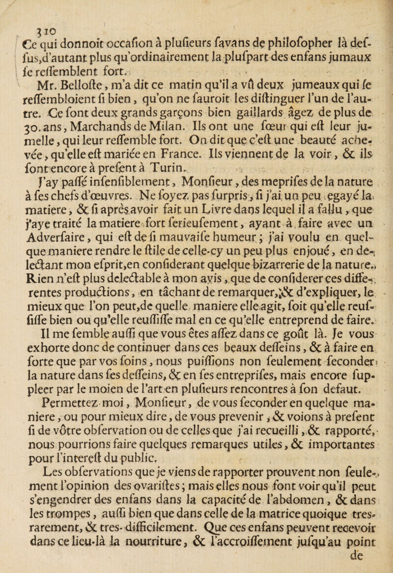 Jio Ce qui donnoit occaflon à plufieurs favans dç philofopher là def- fus,d autant plus qu ordinairement la plufpart des enfans jumaux \ fe reflemblent fort., / ■ • Mr. Bellofte, ma dit ce matin qu’il a vu deux jumeaux qui fe reffembloient fi bien, qu on ne fauroit les diftinguer l’un de l’au¬ tre. Ce font deux grands garçons bien gaillards âgez de plus de 30. ans . Marchands de Milan. Ils ont une fœurquieft leur ju¬ melle , qui leur reflemble fort. On dit que ç’eft une beauté ache¬ vée , quelle eft mariée en France. Ils viennent de la voir, & ils fontencoreàprefentà Turin, 4 , J’ay pafféinfenfiblement, Monfieur, des meprifes de la nature à fes chefs d’œuvres. Ne foyez pas furpris ? fi j’ai un peu<,égayé la matière, ôc fi aprêsavoir fait un Livre dans lequel il a fallu, que faye traité la matière fort ferieufement, ayant à faire avec un Adverfaire, qui eft dé fi mauvaife humeur j j’ai voulu en quel¬ que maniéré rendre le ftile de celle-cy un peu plus enjoué, en de-,: ledant mon efprit,en considérant quelque bizarrerie de la nature.» Rien n’eft plus dcleétable à mon avis, que de confiderer ees diffe-: rentes productions, en tâchant de remarquer,^ d'expliquer, le mieux que l’on peut,de quelle maniéré çlleagit, foit qu elle reuf- fiffe bien ou qu’elle reuffifle mal en ce qu’elle entreprend de faire. Ilmefembleauftiquevousêtesafiezdansce goût là. Je vous exhorte donc de continuer dans ces beaux deflfeins, & à faire en forte que par vos foins , nous publions non feulement féconder ? la nature dans fesdefleins,& en fesentreprifes, mais encore fup- pleer par le moien de l’art en plufieurs rencontres à fon defaut. Permettez moi, Monfieur, de vous féconder en quelque ma¬ niéré > ou pour mieux dire, de vous prévenir > & voions à prefent fi de vôtre obfervation ou de celles que j’ai recueilli ,& rapporté, nous pourrions faire quelques remarques utiles, & importantes pour l’intereft du public. Les obfervations que je viens de rapporter prouvent non feule-, ment l’opinion des ovariftes; mais elles nous font voir qu’il peut s’engendrer des enfans dans la capacité de l’abdomen, &dans les trompes, aufli bien que dans celle de la matrice quoique tres- rarement, & très- difficilement. Que ces enfans peuvent recevoir dans ce lieu-là la nourriture, & laccroififement jufqu’au point de