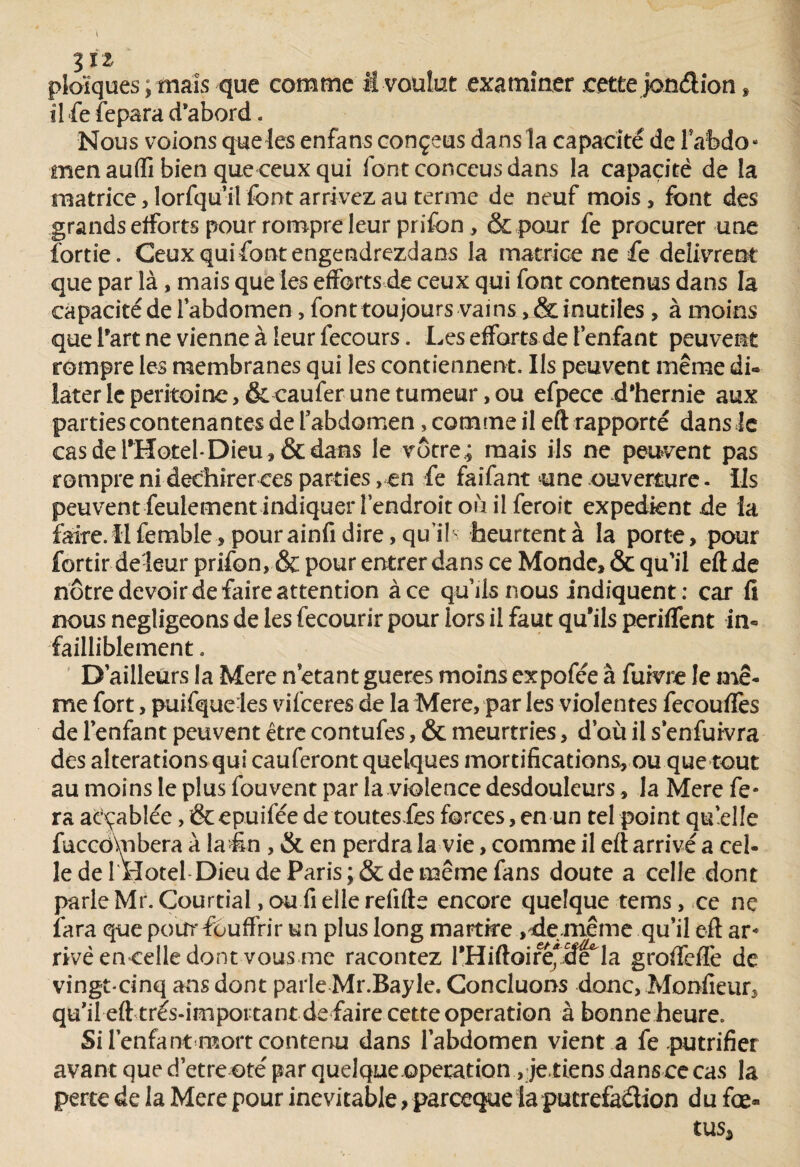 %IZ ploïques, mais que comme M voulut examiner .cette jondîon , il fe fepara d’abord. Nous voions que les enfans conçeus dans la capacité de l'abdo¬ men aufli bien que ceux qui font conceus dans la capacité de la matrice )lorfquil font arrivez au terme de neuf mois, font des grands efforts pour rompre leur prifon , &pour fe procurer une fortie. Ceux qui font engendrezdans la matrice ne fe délivrent que par là, mais que les efforts de ceux qui font contenus dans la capacité de l'abdomen, font toujours vains ,& inutiles , à moins que Tart ne vienne à leur fecours. Les efforts de l’enfant peuvent rompre les membranes qui les contiennent. Us peuvent même di¬ later le péritoine, & caufer une tumeur, ou efpece d'hernie aux parties contenantes de l’abdomen, comme il eft rapporté dans îc cas de l'Hotel-Dieu, & dans le vôtre.; mais ils ne peuvent pas rompre ni déchirer ces parties, en fe faifant une ouverture. Us peuvent feulement indiquer l’endroit où il feroît expédient de la faire, il femble, pour ainfi dire, quil' heurtent à la porte, pour fortir de-leur prifon, & pour entrer dans ce Monde, & qu’il eft de nôtre devoir de faire attention à ce qu’ils nous indiquent : car fi nous négligeons de les fecourir pour lors il faut qu’ils periffent in¬ failliblement . D’ailleurs la Mere n étant gueres moins expofee à fuivre le mê¬ me fort, puifque les vifeeres de la Mere, par les violentes fecouffes de l’enfant peuvent être contufes, & meurtries, d’où il s’enfuivra des alterations qui caufcront quelques mortifications, ou que tout au moins le plus fouvent par la violence desdouleurs, la Mere fe¬ ra aèçablée, &ep.uifée de toutesfes forces, en un tel point qu’elle fuccôhibera à la€n , & en perdra la vie, comme il eft arrivé a cel¬ le de l'Hotel Dieu de Paris ;& de même fans doute a celle dont parle Mr. Courtial, ou fi elle refifte encore quelque tems, ce ne fara que pour fouffrir un plus long martke , demême qu’il eft ar« rivé encelle dont vous me racontez l’Hiftoireycfe la groffefTe de vingt-cinq ans dont parle Mr.Bayle. Concluons donc, Monfieur, qu’il eft très-important de faire cette operation à bonne heure. Si l’enfant «mort contenu dans l’abdomen vient a fe putrifier avant que d’etre oté par quelque operation, jetiens dans ce cas la perte de la Mere pour inévitable, pareeque la putréfaction du fœ«