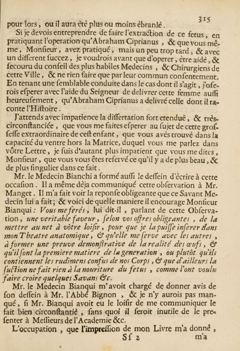5 pour lors, ou il aura etc plus ou moins ébranle. Si je devois entreprendre de faire l’extraétion de ce fétus, en pratiquant loperation qu* Abraham Ciprianus , & que vousW- me, Monfieur, avez pratiqué, mais un peu trop tard, & avec un different fuccez, je voudrois avant que d’operer, être aide, & fecouru du confeil des plus habiles Médecins , & Chirurgiens de cette Ville, & ne rien faire que par leur commun consentement* En tenant une femblable conduite dans le cas dont il s agit , j’ofe- rois efperer avec laide du Seigneur de délivrer cette femme aufïï heureufement, qusAbraham Ciprianus a délivré celle dont il ra* conte l’Hiftoire. J’attends avec impatience la differtation fort etenduë, & très- circonftanciée , que vous me faites efperer au fujet de cette grof» feffe extraordinaire de ceft enfant, que vous avès trouvé dans la capacité du ventre hors la Matrice, duquel vous me parlez dans vôtre Lettre, je fuis d'autant plus impatient que vous me dites, Monfieur, que vous vous êtes refervé ce qu’il y a de plus beau, & de plus fingulier dans ce fait. Mr. le Médecin Bianchi a formé auffi le deffein d’écrire à cette occafion . Il a même déjà communiqué cette obfervation à Mn Manget. Il m’a fait voir la reponfe obligeante que ce Savant Mé¬ decin lui a fait ; & voici de quelle maniéré il encourage Monfieur Bianqui; Vousmeferés, lui dit-il > parlant de cette Obferva¬ tion, une véritable faveur, félon vos offres obligeantes , de la mettre au net à votre loifir, pour que je lapuiffe inferer dans mon Theatre anatomique, & qu'elle me ferve avec les autres * à former une preuve demonflrative de la réalité des œufs, & qu il font la première matière de la génération , ou plutôt quils contiennent les rudimens confus de nos Corps, & que d'ailleurs la fufiion ne fait rien à la nouriture du fétus , comme l'ont voulu faire croire quelques Savans &c. Mr. le Médecin Bianqui m’avoit chargé de donner avis de fon deffein à Mr, l’Abbé Bignon , & je n’y aurois pas man¬ qué , fi Mr. Bianqui avoit eu le loifir de me communiquer le fait bien circonftantiê , fans quoi il feroit inutile de le pre« fenter à Meffieurs de Y Academie &c. L’occupation 3 que rimprdfion de mon Livre ma donne , Sf z ma