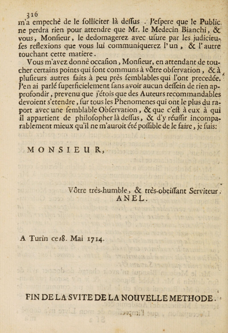 316 m'a empechè de le follicîter là deflfus J’efpere que le Public, ne perdra rien pour attendre que Mr. le Médecin Bianchi, & vous, Monfieur» le dedomagerez avec ulure par les judicieu-, fes reflexions que vous lui communiquerez l’un , & P autre touchant cette matière. Vous m avez donne occafion, Monfieur, en attendant de tou- cher certains points qui font communs à vôtre obfervation, & à plufieurs autres faits à peu près femblablesqui lont précédée. J’en ai parlé fuperficielement fans avoir aucun deflein de rien ap¬ profondir , prévenu que j’étois que des Auteurs recommandables dévoient s’étendre, fur tous les Phenomenes qui ont le plus du ra- port avec une femblable Obfervation, & que c’efl à eux à qui il appartient de philofopher là deflus, & d'yréuffir incompa¬ rablement mieux qu’il ne m’auroit été poflible de le faire, je fuis: M O N S I E U R, ' < -r $sv Vôtre très-humble, & très-obeiflant Serviteur. ANEL. Â Turin ce/8. Mai 1714. 1 1 . ' •• S, i . k ,j ■ v, ' , \. FIN DE LA SVITE DE LA NOUVELLE METHODE. **