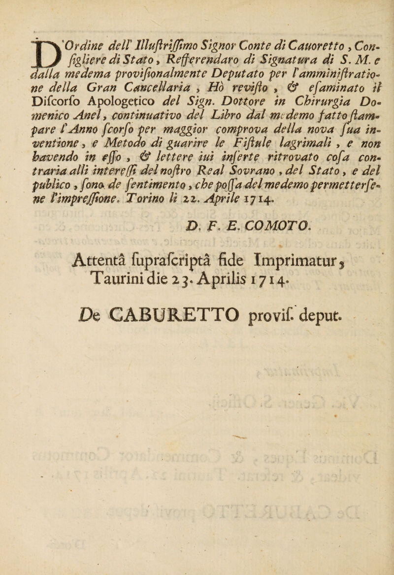 EOrdine delï llîuftrijjtmo Signor Conte di Cauoretto , Con¬ figure di Stato, Refferendaro di Signâtura di S. M. e medema provifionalmente Deputato per fammi nift ratio* ne délia Gran Cancellaria , Ho revifio » & efaminato U Difcorfo Apologetico del Sign. Dottore in Chirurgia Do- menico Anel , continuativo del Libro dal mc demo fatto fiant» pare f Anna fcorfo per maggior comprova délia nova fua in- ventione 3 e Metodo di guarire le Fiftule lagrimalï , e non havendo in effo , & lettere iui inferte ritrovato cofa con¬ traria alli interçffï delnoftro Real Sovrano , del Stato, e del publico , fona de fient imento * chepofifia del medemo permetter fie* ne l’impreffione. Tort no U zz< Aprile 1714, D F, E, COMOTO. Attenta fuprafcriptâ fide Imprimatur ? Taurini die 23. Aprilis 1714. De CA B URETTO pro vif. deput -
