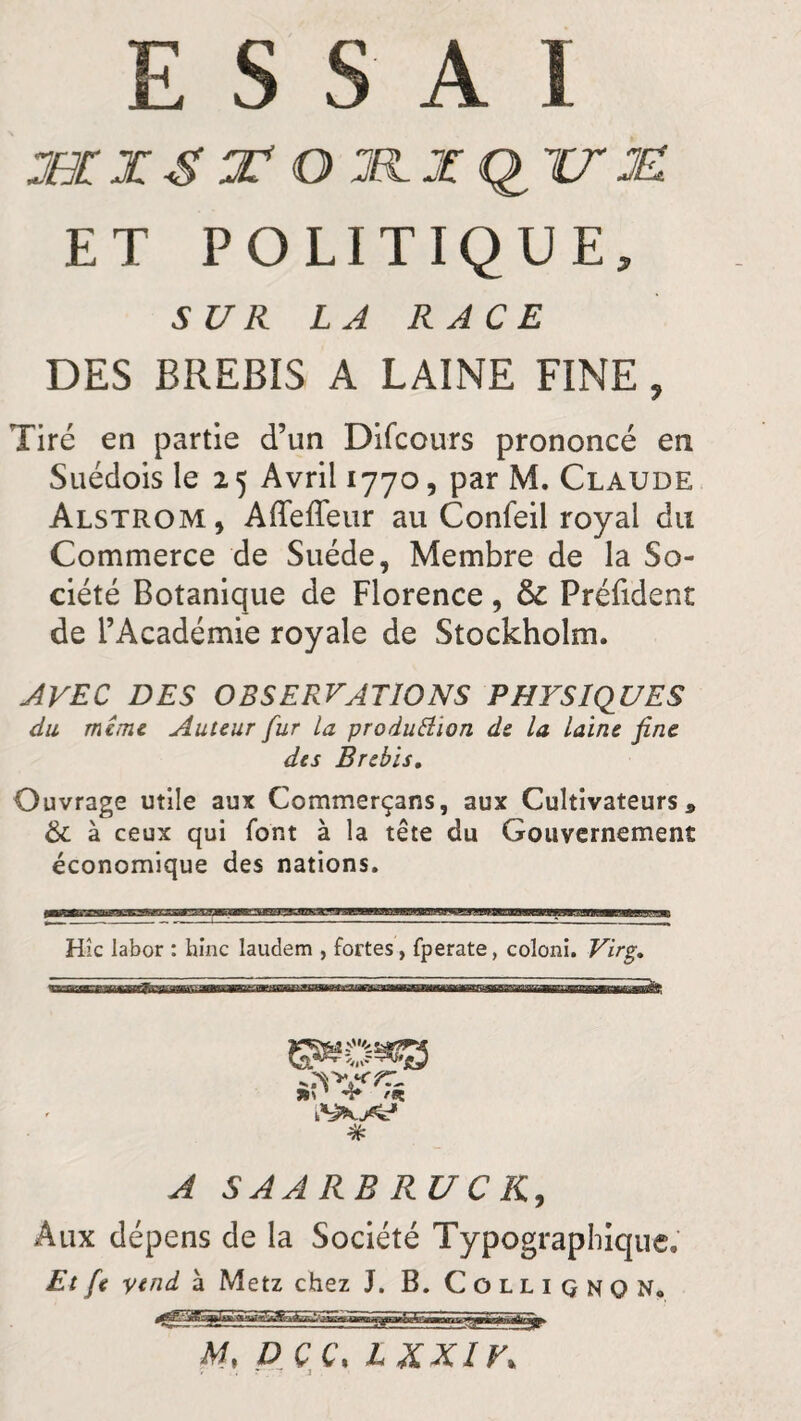 ESSAI 3XXS LJV O XL Z QU XL ET POLITIQUE, SUR LA RACE DES BREBIS A LAINE FINE, Tiré en partie d’un Difcours prononcé en Suédois le 2 5 Avril 1770, par M. Claude Alstrom, Affeffeur au Confeil royal du Commerce de Suède, Membre de la So¬ ciété Botanique de Florence, & Préfident de l’Académie royale de Stockholm. AVEC DES OBSERVATIONS PHYSIQUES du même Auteur fur la production de la laine fine des Brebis. Ouvrage utile aux Commcrçans, aux Cultivateurs» & à ceux qui font à la tête du Gouvernement économique des nations. Hic labor : hinc Iaudem , fortes, fperate, coloni. Virg. % A S AA RB RU C JC, Aux dépens de la Société Typographique. Et fe yend à Metz chez J. B. Colliqnqn. M, DCC, LXXIV.