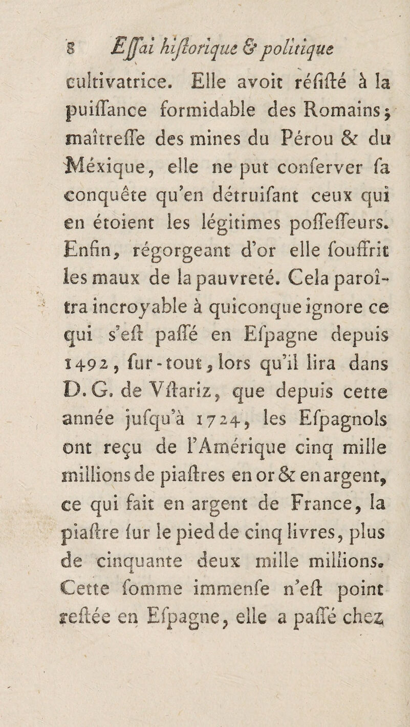 \ cultivatrice. Elle avoit ré fille à la puiffance formidable des Romains $ maîtreffe des mines du Pérou & du Mexique, elle ne put conferver fa conquête qu?en détruifant ceux qui en étoient les légitimes poffeffeurs. Enfin, régorgeant, d’or elle fouffrit les maux de la pauvreté. Cela paroi- tra incroyable à quiconque ignore ce qui s'eft paffé en Efpagne depuis 1492, fur-tout, lors qu’il lira dans D. G. de Vftariz, que depuis cette année jufqu’à 1724, les Efpagnols ont reçu de F Amérique cinq mille millions de piastres en or & en argent* ce qui fait en argent de France, la piadre fur le pied de cinq livres, plus de cinquante deux mille millions* Cette femme i ni ni en le ne il point reliée en Efpagne, elle a paffé che$