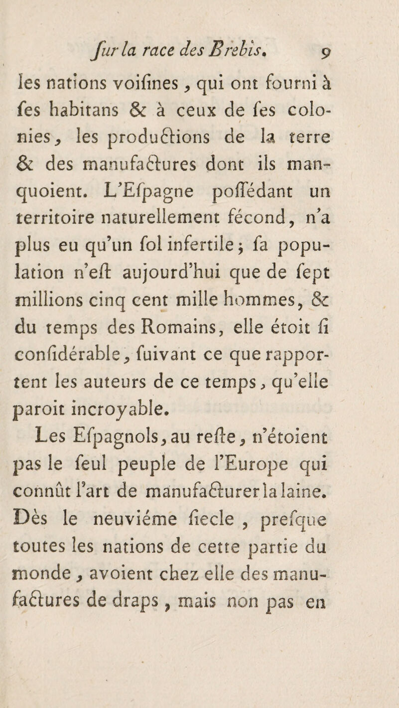 les nations voifines, qui ont fourni à fes habitans & à ceux de fes colo¬ nies * les produ&ions de la terre & des manufactures dont iis man- quoient. L’Efpagne pofledant un territoire naturellement fécond, n’a plus eu qu’un fol infertile \ fa popu¬ lation n’eft aujourd’hui que de fept millions cinq cent mille hommes, & du temps des Romains, elle étoit fi confidérable, fuivant ce que rappor¬ tent les auteurs de ce temps, qu’elle paroit incroyable. Les Efpagnols,au refie, n’étoient pas le feul peuple de l’Europe qui connût Fart de manufacturer la laine. Dès le neuvième fiecle , prefque toutes les nations de cette partie du monde , avoient chez elle des manu¬ factures de draps, mais non pas en