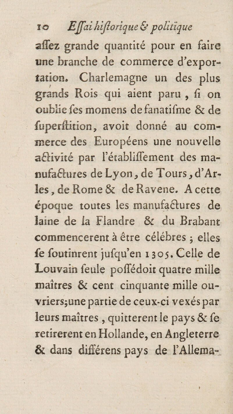 allez grande quantité pour en faire une branche de commerce d'expor¬ tation» Charlemagne un des plus grands Rois qui aient paru , fi on oublie fes momens defanatifme & de fpperftition, avoir donné au com¬ merce des Européens une nouvelle aftivité par Fétabliffement des ma¬ nufactures de Lyon, de Tours,d’Ar¬ les, de Rome & deRavene. A cette époque toutes les manufaélures de lame de ia Flandre & du Brabant commencèrent à être célébrés ^ elles fe foutierent jufqu’en 1305* Celle de Louvain feule poffédoit quatre mille maîtres & cent cinquante mille ou- vriers^une partie de ceux-ci vexés par leurs maîtres , quittèrent le pays & fe retirèrent en Hollande, en Angleterre & dans différens pays de FAllema- 1