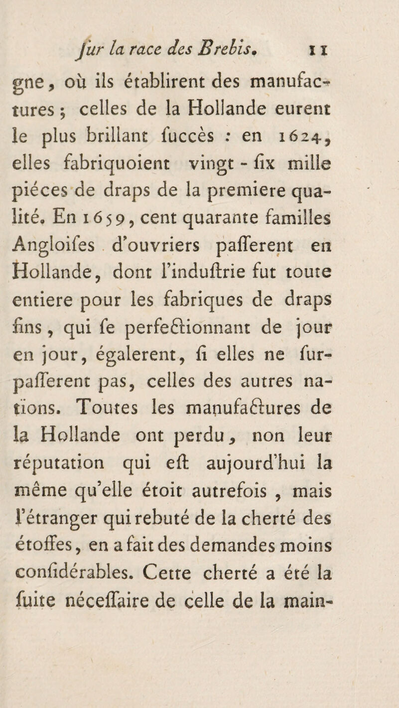 gne, où ils établirent des manufac¬ tures ; celles de la Hollande eurent le plus brillant fuccès : en 1624, elles fabriquoient vingt - fix mille pièces de draps de la première qua¬ lité, En 1659, cent quarante familles Angloifes d'ouvriers pafferent en Hollande, dont l’induftrie fut toute entière pour les fabriques de draps fins, qui fe perfectionnant de jour en jour, égalèrent, lî elles ne fur- pafferent pas, celles des autres na¬ tions. Toutes les maqufaftures de la Hollande ont perdu, non leur réputation qui eft aujourd’hui la même qu’elle étoit autrefois , mais l’étranger qui rebuté de la cherté des étoffes, en a fait des demandes moins confidérables. Cette cherté a été la fuite néceffaire de celle de la main-