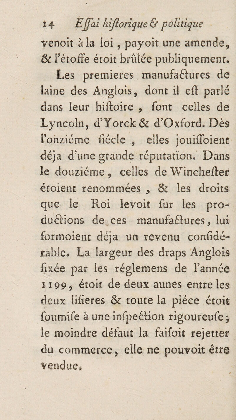 venoit à la loi, payoit une amende, & l'étoffe étoit brûlée publiquement. Les premières manufactures de laine des Angüois, dont il eft parlé dans leur hiftoire 9 font celles de Lyncoln, d’Yorck& d’Oxford. Dès Fonziéme fiécle 5 elles jouiffoient déjà d’une grande réputation. Dans le douzième 9 celles de Winchefter étoient renommées 9 & les droits que le Roi levoit fur les pro¬ ductions de ces manufactures^ lui formoient déjà un revenu confidé- rable. La largeur des draps Anglois fixée par les réglemens de l’année ii 99 3 étoit de deux aunes entre les deux lifieres & toute la pièce étoit foumife à une infpeCtion rigoureufe; le moindre défaut la faifoit rejetter du commerce 9 elle ne pouvoir être vendue*