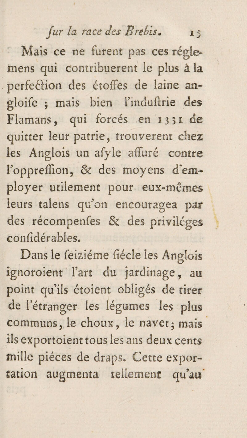 Mais ce ne furent pas ces régie- mens qui contribuèrent le plus à Sa perfeftion des étoffes de laine an- gloife ; mais bien l’induftrie des Flamans, qui forcés en 1331 de quitter leur patrie, trouvèrent chez les Anglois un afyle affuré contre Toppreffion, & des moyens d'em¬ ployer utilement pour eux-mêmes leurs talens qu'on encouragea par des récompenfes & des privilèges confîdérables. Dans le feiziéme fiécle les Anglois ignoroient l’art du jardinage, au point qu’ils étoient obligés de tirer de l'étranger les légumes les plus communs, le choux, le navet; mais ils exportoient tous les ans deux cents mille pièces de draps. Cette expor¬ tation augmenta tellement qu’au