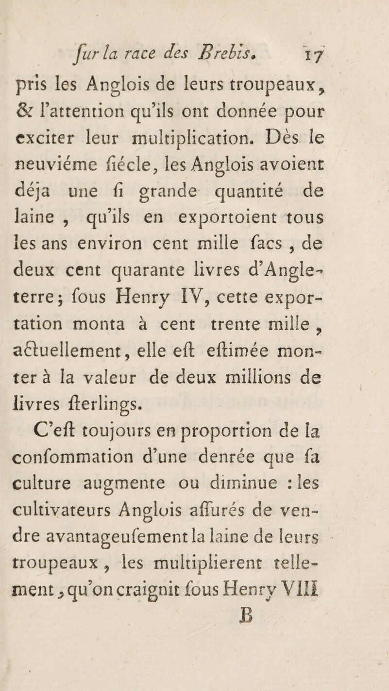 pris les Anglois de leurs troupeaux ? & l’attention qu’ils ont donnée pour exciter leur multiplication,, Dès le neuvième fiécle? les Anglois avoient déjà une fi grande quantité de laine , qu’ils en exportoient tous les ans environ cent mille facs , de deux cent quarante livres d’Angle¬ terre; fous Henry IV, cette expor¬ tation monta à cent trente mille ? actuellement, elle eft ellimée mon¬ ter à la valeur de deux millions de livres fterlings. C’efl: toujours en proportion de la confommation d’une denrée que fa culture augmente ou diminue : les cultivateurs Anglois affurés de ven¬ dre avantageufementla laine de leurs troupeaux , les multiplièrent telle¬ ment ^ qu’on craignit fous Henry VIII