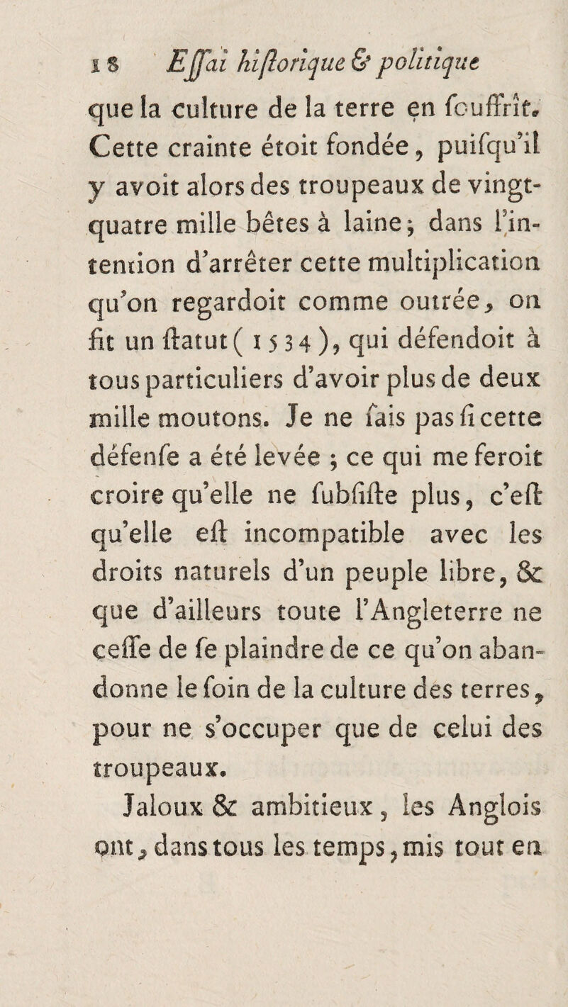 que la culture de la terre en fouffrît. Cette crainte étoit fondée, puifqu’it y avoit alors des troupeaux de vingt- quatre mille bêtes à laine; dans l’in- îention d’arrêter cette multiplication qu’on regardoit comme outrée* on fit un ftatut ( ï 5 3 4 ) ? qui défendoit à tous particuliers d’avoir plus de deux mille moutons. Je ne fais pas fi cette défenfe a été levée ; ce qui me feroit croire qu’elle ne fubfifte plus, c’eft qu’elle efl incompatible avec les droits naturels d’un peuple libre, & que d’ailleurs toute l’Angleterre ne eeffe de fe plaindre de ce qu’on aban¬ donne le foin de la culture des terres 9 pour ne s’occuper que de celui des troupeaux. Jaloux & ambitieux, les Anglois ont * dans tous les temps, mis tout en