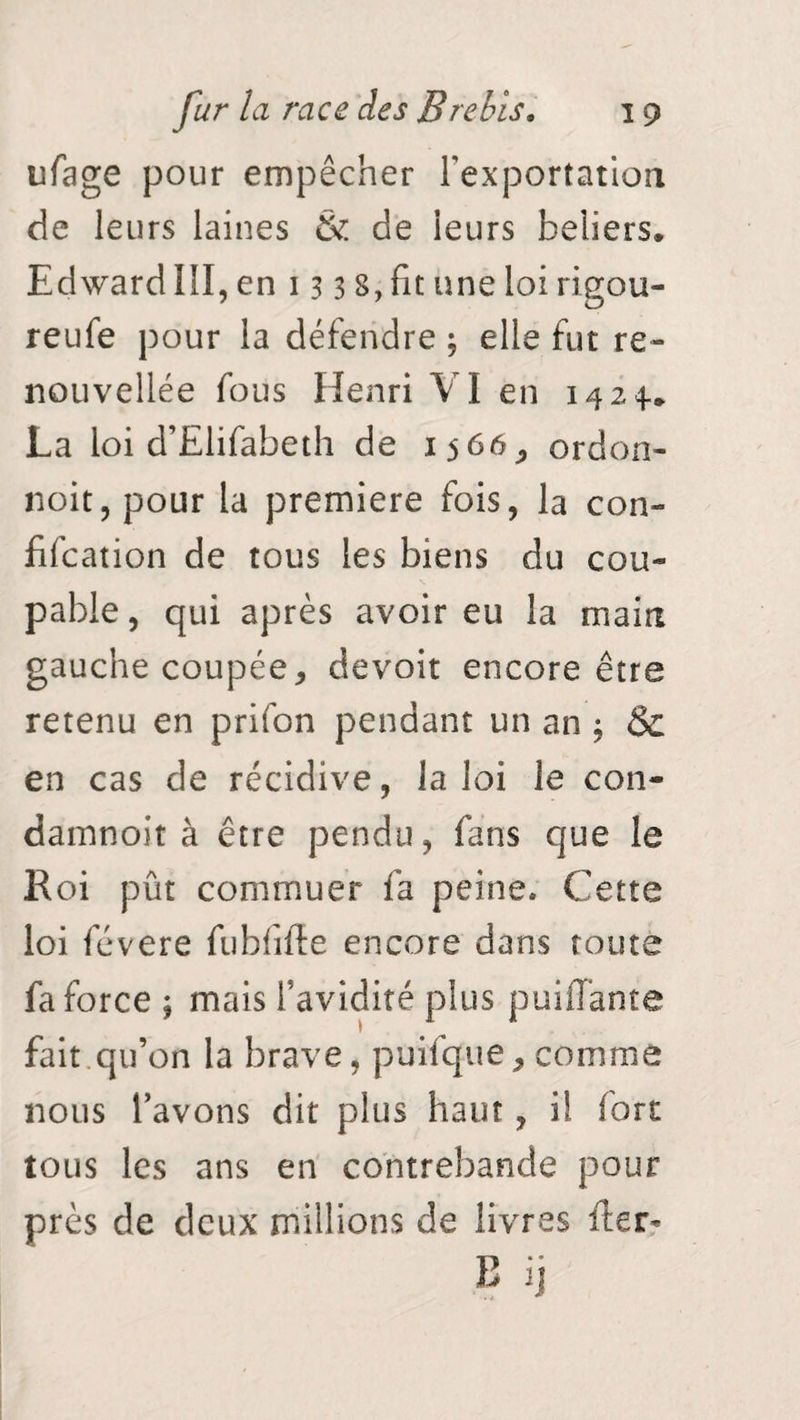 ufage pour empêcher l'exportation de leurs laines & de ieurs beliers. Edward III, en 13 3 S, fit une loi rigou- reufe pour la défendre ; elle fut re¬ nouvelle fous Henri VI en 1424.* La loi d’Elifabeth de 1566 j or don- noit, pour la première fois, la con- fifcation de tous les biens du cou¬ pable , qui après avoir eu la main gauche coupée, devoir encore être retenu en prifon pendant un an , & en cas de récidive, la loi le con- damnoit à être pendu, fans que le Roi pût commuer fa peine. Cette loi févere fu b fi fie encore dans toute fa force ; mais l’avidité plus puiilante fait qu’on la brave, puifque, comme nous l’avons dit plus haut, il fort tous les ans en contrebande pour près de deux millions de livres fier- B ij