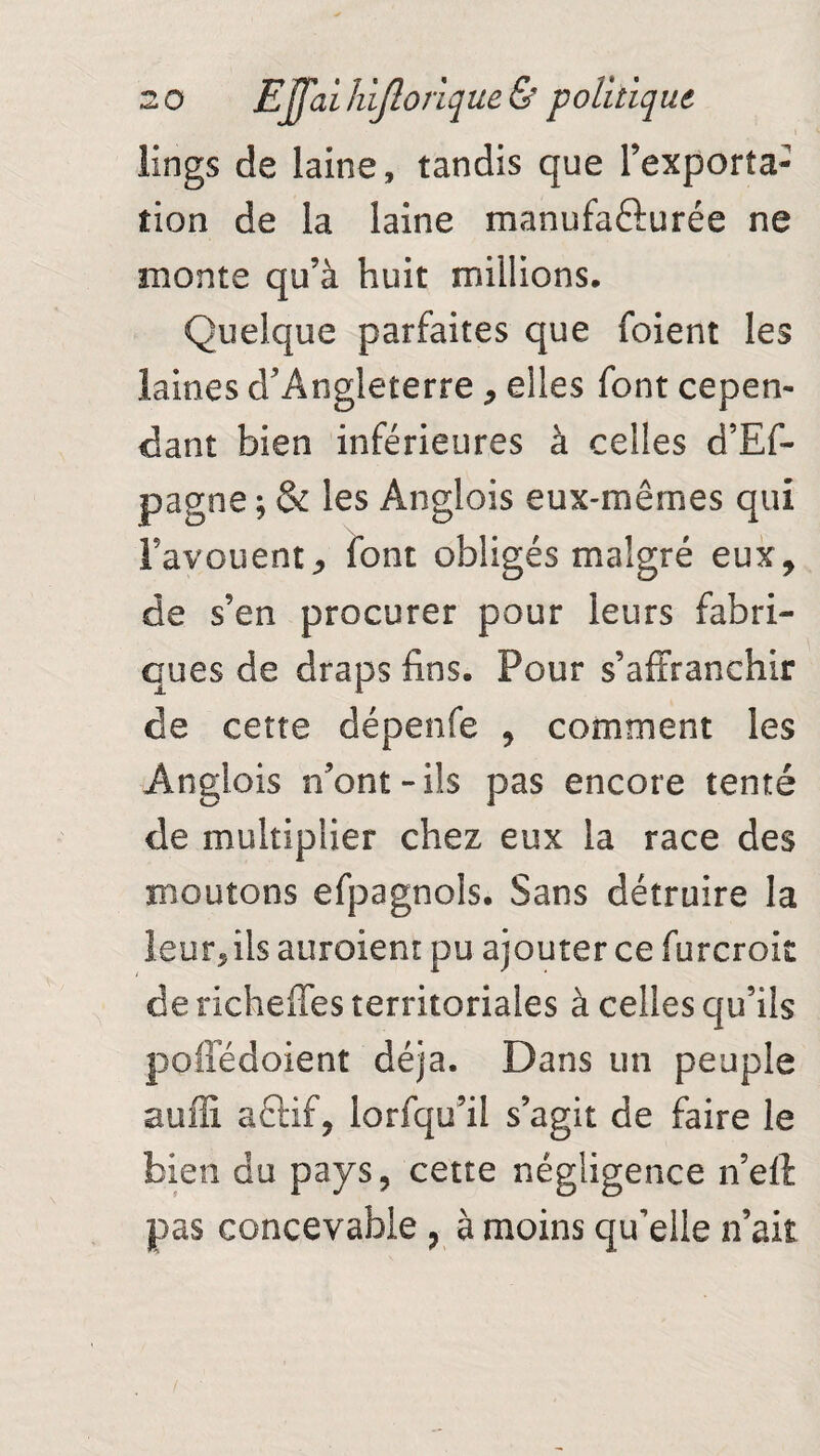 iings de laine, tandis que l’exporta¬ tion de la laine manufacturée ne monte qu’à huit millions. Quelque parfaites que foient les laines d’Angleterre , elles font cepen¬ dant bien inférieures à celles d’Ef- pagne ; & les Anglois eux-mêrnes qui Fayouentj font obligés malgré eux, de s’en procurer pour leurs fabri¬ ques de draps fins. Pour s’affranchir de cette dépenfe , comment les Anglois n’ont-ils pas encore tenté de multiplier chez eux la race des moutons efpagnols. Sans détruire la leur, ils auroient pu ajouter ce furcrok de richeffes territoriales à celles qu’ils poffédoient déjà. Dans un peuple suffi actif, lorfqu’il s’agit de faire le bien du pays, cette négligence n’eft pas concevable , à moins qu’elle n’ait