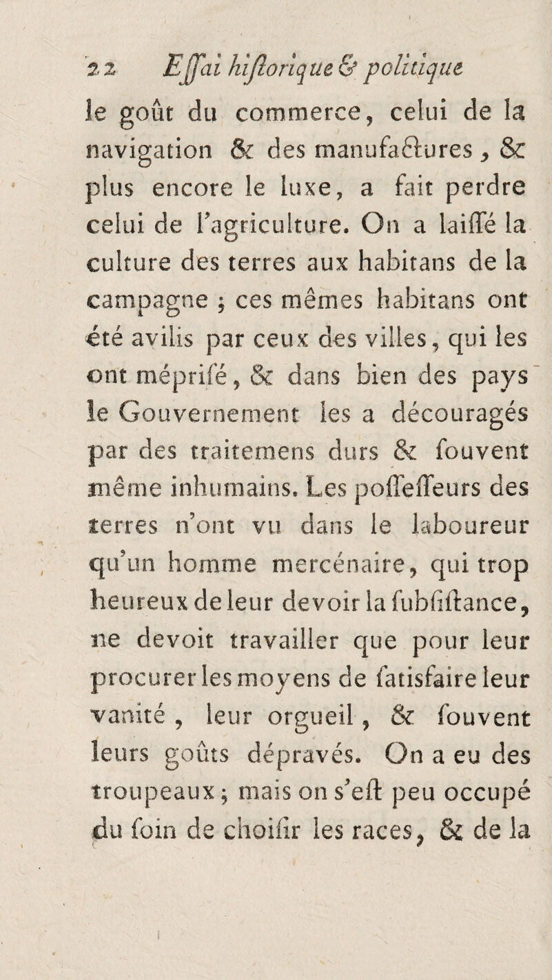 le goût du commerce, celui de la navigation & des manufactures , & plus encore le luxe, a fait perdre celui de l’agriculture. On a iaiffé la culture des terres aux habitans de la campagne ; ces mêmes habitans ont été avilis par ceux des villes, qui les ont méprifé, & dans bien des pays le Gouvernement les a découragés par des traitemens durs & fouvent même inhumains. Les poffefieurs des terres n’ont vu dans le laboureur qu’un homme mercénaire, qui trop heureux de leur devoir lafubfiftance, ne devoir travailler que pour leur procurer les moyens de fatisfaire leur vanité , leur orgueil, & fouvent leurs goûts dépravés. On a eu des troupeaux ; mais on s’eft peu occupé du foin de choifir les races > & de la