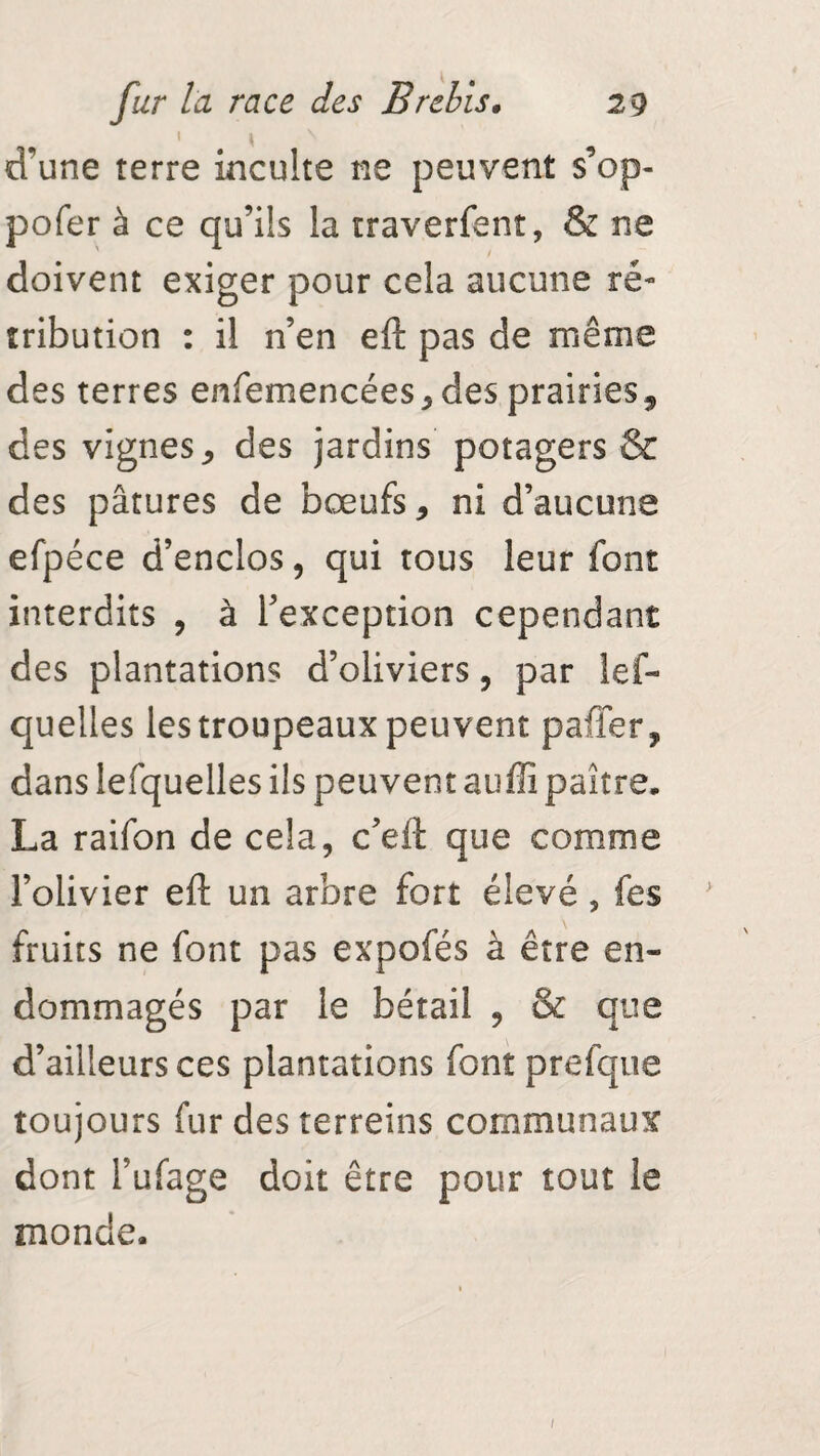 d’une terre inculte ne peuvent s’op- pofer à ce qu’ils la traverfent, & ne doivent exiger pour cela aucune ré¬ tribution : il n’en eft pas de même des terres enfemencées, des prairies, des vignes, des jardins potagers & des pâtures de bœufs, ni d’aucune efpéce d’enclos, qui tous leur font interdits , à l’exception cependant des plantations d’oliviers, par lef- quelles les troupeaux peuvent pafier, dans îefquelles ils peuvent auffî paître. La raifon de cela, c’eft que comme l’olivier eft un arbre fort élevé , fes fruits ne font pas expofés à être en¬ dommagés par le bétail , & que d’ailleurs ces plantations font prefque toujours fur des terreins communaux dont l’ufage doit être pour tout le monde.