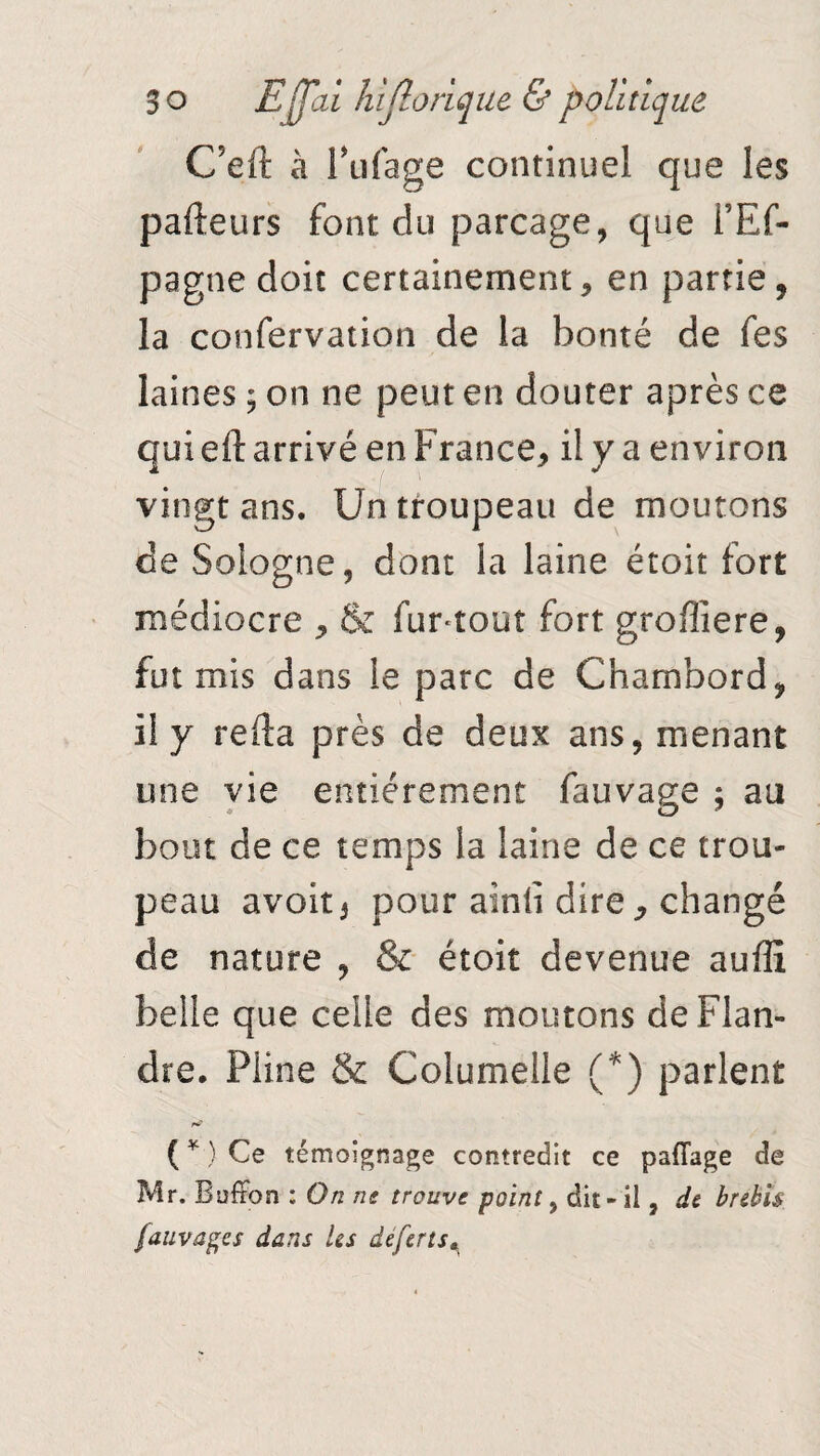 C’eft à Fufage continuel que les palpeurs font du parcage, que l’Ef- pagne doit certainement, en partie, la confervation de la bonté de fes laines ; on ne peut en douter après ce qui eil arrivé en France, il y a environ vingt ans. Un troupeau de moutons de Sologne, dont la laine étoit fort médiocre , & fur-tour fort grofîiere, fut mis dans le parc de Chambord, il y refta près de deux ans, menant une vie entièrement fauvage 5 au bout de ce temps la laine de ce trou¬ peau avoir 5 pour ainli dire, changé de nature , & étoit devenue aufîî belle que celle des moutons de Flan¬ dre. Piine & Coiumelie (*) parlent ( * ) Ce témoignage contredit ce pafTage de Mr. Boffon : On ne trouve point, dit - il, de brebis fauvage s dans Us deferts«