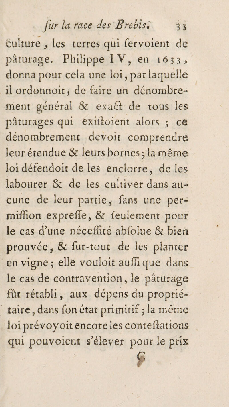 culture * les terres qui fervoient de pâturage. Philippe IV, en 1633 > donna pour cela une loi* par laquelle il ordonnoit3 de faire un dénombre¬ ment général & exaâ de tous les pâturages qui exilîo.ient alors ; ce dénombrement devoir comprendre leur étendue & leurs bornes ; la même loi défendoit de les enclorre, de les labourer & de les cultiver dans au¬ cune de leur partie, fans une per- miffion expreffe, & feulement pour le cas d’une néceffité abiblue & bien prouvée, & fur-tout de les planter en vigne; elle vouloir aufîxque dans le cas de contravention, le pâturage fût rétabli, aux dépens du proprié¬ taire , dans fon état primitif ; la même loi prévoyoit encore les conteftations qui pouvoient s’élever pour le prix