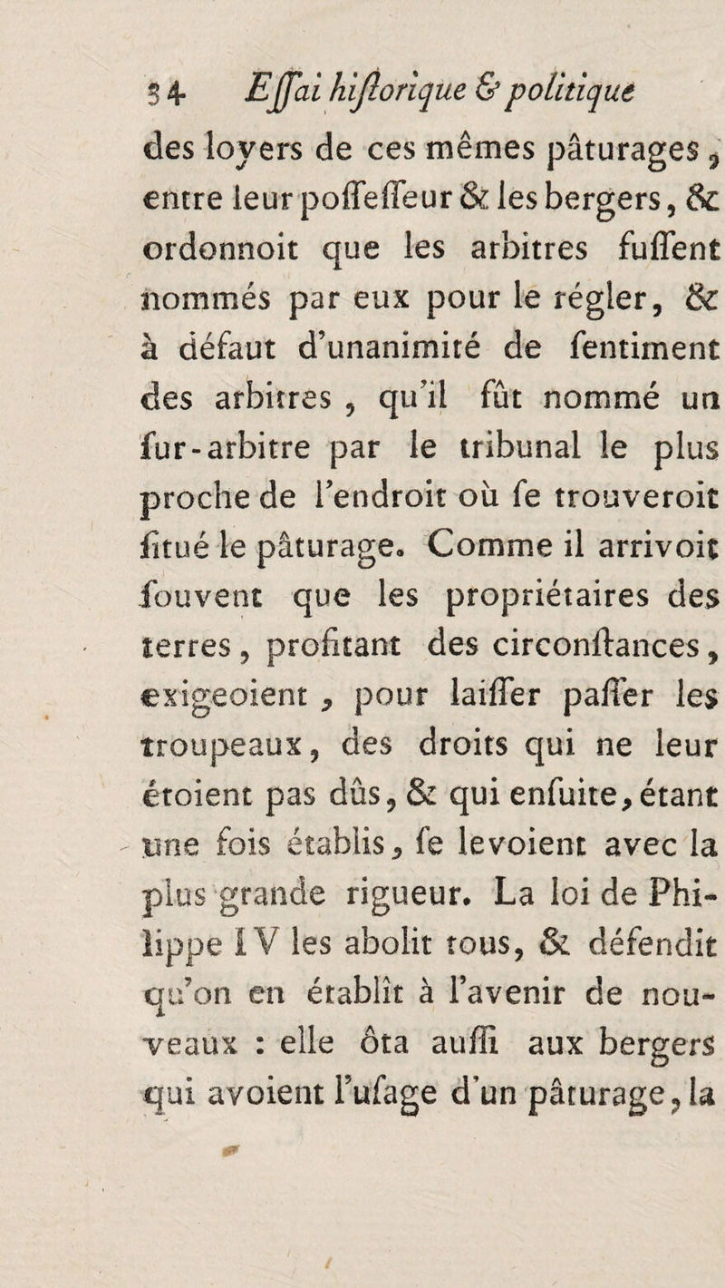 des loyers de ces mêmes pâturages «, entre leur poffefleur & les bergers, & ordonnoit que les arbitres fuffent nommés par eux pour le régler, & à défaut d’unanimité de fentiment des arbitres , qu’il fût nommé un fur-arbitre par le tribunal le plus proche de l’endroit où fe trouveroit fitué le pâturage» Comme il arrivoit fouvent que les propriétaires des terres , profitant des circonftances, exigeoient , pour laiffer pafier les troupeaux, des droits qui ne leur croient pas dûs, & qui enfuite,étant une fois établis, fe le voient avec la plus grande rigueur. La loi de Phi¬ lippe IV les abolit tous, & défendit qu’on en établît à l’avenir de nou¬ veaux : elle ôta auffi aux bergers qui avoient Fufage d’un pâturage, la